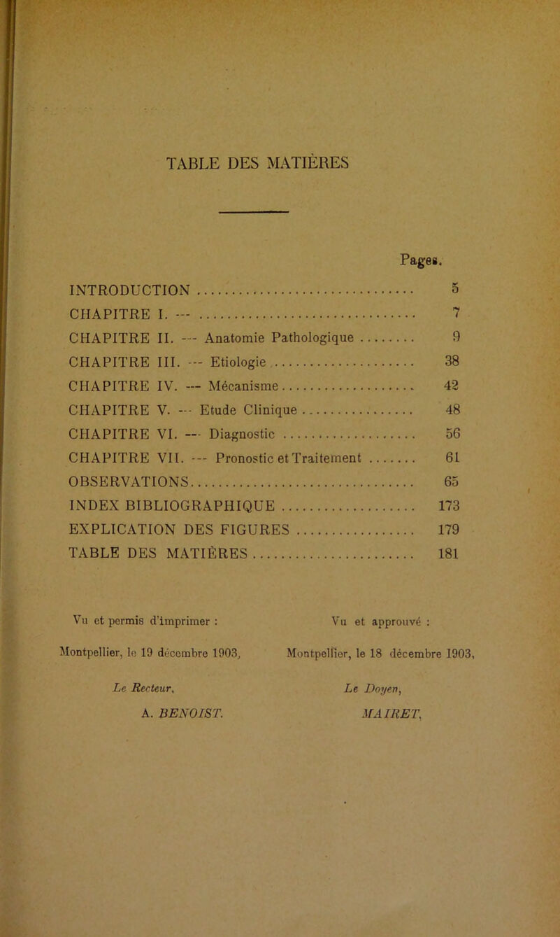 TABLE DES MATIÈRES Pages. INTRODUCTION 5 CHAPITRE I. — 7 CHAPITRE II. — Anatomie Pathologique 9 CHAPITRE III. — Etiologie 38 CHAPITRE IV. — Mécanisme 42 CHAPITRE V. — Etude Clinique 48 CHAPITRE VI. — Diagnostic 56 CHAPITRE VII. Pronostic et Traitement 6L OBSERVATIONS 65 INDEX BIBLIOGRAPHIQUE 173 EXPLICATION DES FIGURES 179 TABLE DES MATIÈRES 181 Vu et permis d’imprimer : Montpellier, le 19 décembre 1903, Le Reeteur, Vu et approuvé : Montpellier, le 18 décembre 1903, Le Doyen, A. BENOIST. MA IRE T.