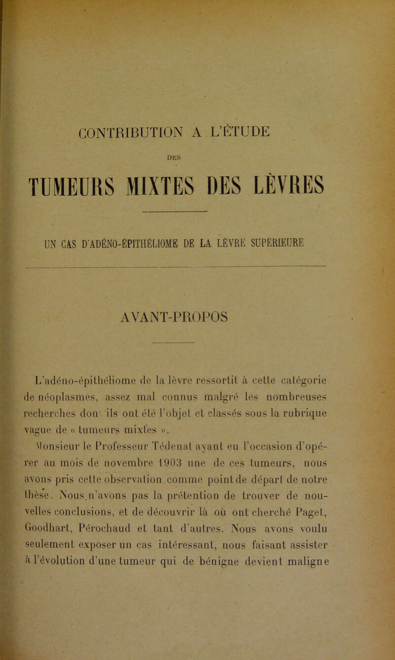 CONTRIBUTION A L’ÉTUDE DES TUMEURS MIXTES DES LÈVRES UN CAS D'ADÉNO-ÉPITHÉLIOME DE LA LÈVRE SUPERIEURE AVANT-PROPOS L’adéno-épithéliome de la lèvre ressortit à cette catégorie de néoplasmes, assez mal connus malgré les nombreuses recherches don', ils ont été l’objet et classés sous la rubrique vague de « tumeurs mixtes ». Monsieur le Professeur Tédenal ayant eu l’occasion d’opé- rer au mois de novembre 1903 une de ces tumeurs, nous avons pris cette observation comme pointde départ de notre thès*e. Mous.n’avons pas la prétention de trouver de nou- velles conclusions, et de découvrir là où ont cherché Pagel, Goodhart, Pérochaud et tant d’autres. Nous avons voulu seulement exposer un cas intéressant, nous faisant assister à l’évolution d’une tumeur qui de bénigne devient maligne