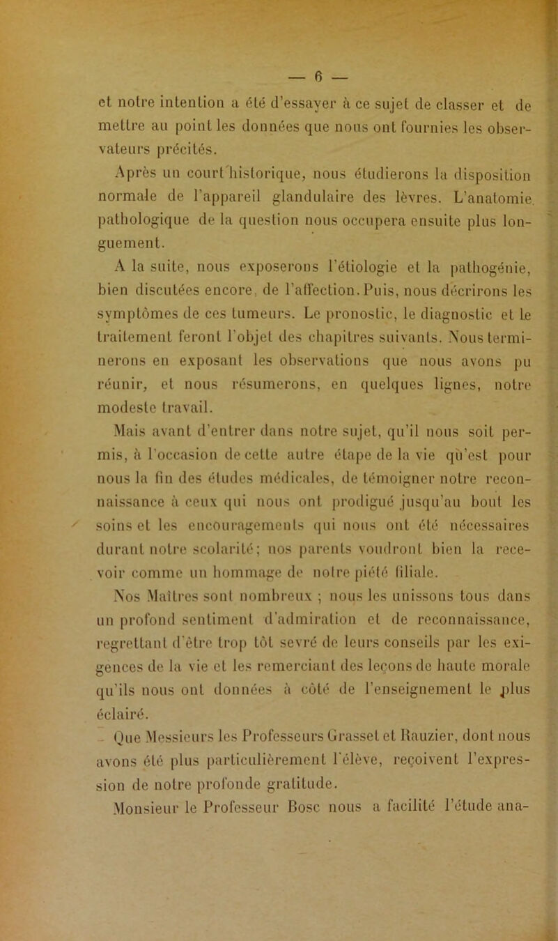 et noire intention a été d’essayer à ce sujet de classer et de mettre au point les données que nous ont fournies les obser- vateurs précités. Après un court historique, nous étudierons la disposition normale de l’appareil glandulaire des lèvres. L’anatomie, pathologique de la question nous occupera ensuite plus lon- guement. A la suite, nous exposerons l’étiologie et la pathogénie, bien discutées encore., de l'affection. Puis, nous décrirons les symptômes de ces tumeurs. Le pronostic, le diagnostic et Le traitement feront l'objet des chapitres suivants. Nous termi- nerons en exposant les observations que nous avons pu réunir, et nous résumerons, en quelques lignes, notre modeste travail. Mais avant d’entrer dans notre sujet, qu’il nous soit per- mis, à l’occasion de cette autre étape de la vie qii’esl pour nous la fin des études médicales, de témoigner notre recon- naissance à ceux qui nous ont prodigué jusqu’au bout les soins et les encouragements qui nous ont été nécessaires durant notre scolarité ; nos parents voudront bien la rece- voir comme un hommage de noire piété liliale. Nos Maîtres sonl nombreux ; nous les unissons tous dans un profond sentiment d’admiration et de reconnaissance, regrettant d'être trop tôt sevré de leurs conseils par les exi- gences de la vie et les remerciant des leçons de haute morale qu’ils nous ont données à côté de l’enseignement le jdus éclairé. Que Messieurs les Professeurs Grasset et Rauzier, dont nous avons été plus particulièrement l'élève, reçoivent l’expres- sion de notre profonde gratitude. Monsieur le Professeur Bosc nous a facilité l’étude ana-