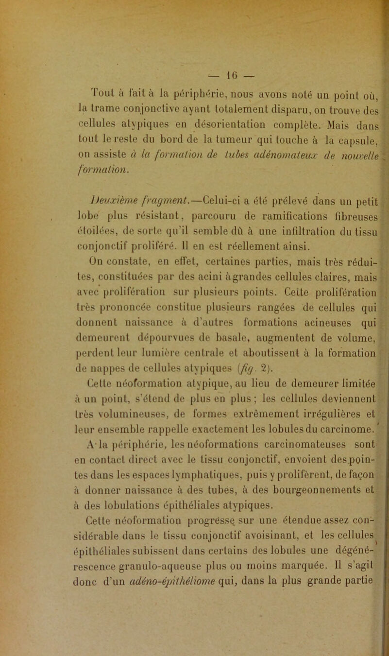 Tout à fait à la périphérie, nous avons noté un point où, la trame conjonctive ayant totalement disparu, on trouve des t cellules atypiques en désorientation complète. Mais dans tout le reste du bord de la tumeur qui louche à la capsule, on assiste à la formation de tubes adénomateux de nouvelle * formation. Deuxième fragment.—Celui-ci a été prélevé dans un petit lobe plus résistant, parcouru de ramifications fibreuses étoilées, de sorte qu’il semble dû il une infiltration du tissu conjonctif proliféré. 11 en est réellement ainsi. On constate, en elfet, certaines parties, mais très rédui- tes, constituées par des acini à grandes cellules claires, mais avec prolifération sur plusieurs points. Cette prolifération très prononcée constitue plusieurs rangées de cellules qui donnent naissance à d’autres formations acineuses qui demeurent dépourvues de basale, augmentent de volume, perdent leur lumière centrale et aboutissent à la formation de nappes de cellules atypiques (fig. 2). Cette néoformation atypique, au lieu de demeurer limitée à un point, s’étend de plus en plus; les cellules deviennent très volumineuses, de formes extrêmement irrégulières et leur ensemble rappelle exactement les lobules du carcinome. A-la périphérie, les néoformations carcinomateuses sont en contact direct avec le tissu conjonctif, envoient des.poin- tes dans les espaces lymphatiques, puis y prolifèrent, de façon à donner naissance à des tubes, à des bourgeonnements et à des lobulations épithéliales atypiques. Cette néoformation progressa sur une étendue assez con- sidérable dans le tissu conjonctif avoisinant, et les cellules épithéliales subissent dans certains des lobules une dégéné- rescence granulo-aqueuse plus ou moins marquée. 11 s’agit donc d'un adéno-épithéliome qui, dans la plus grande partie