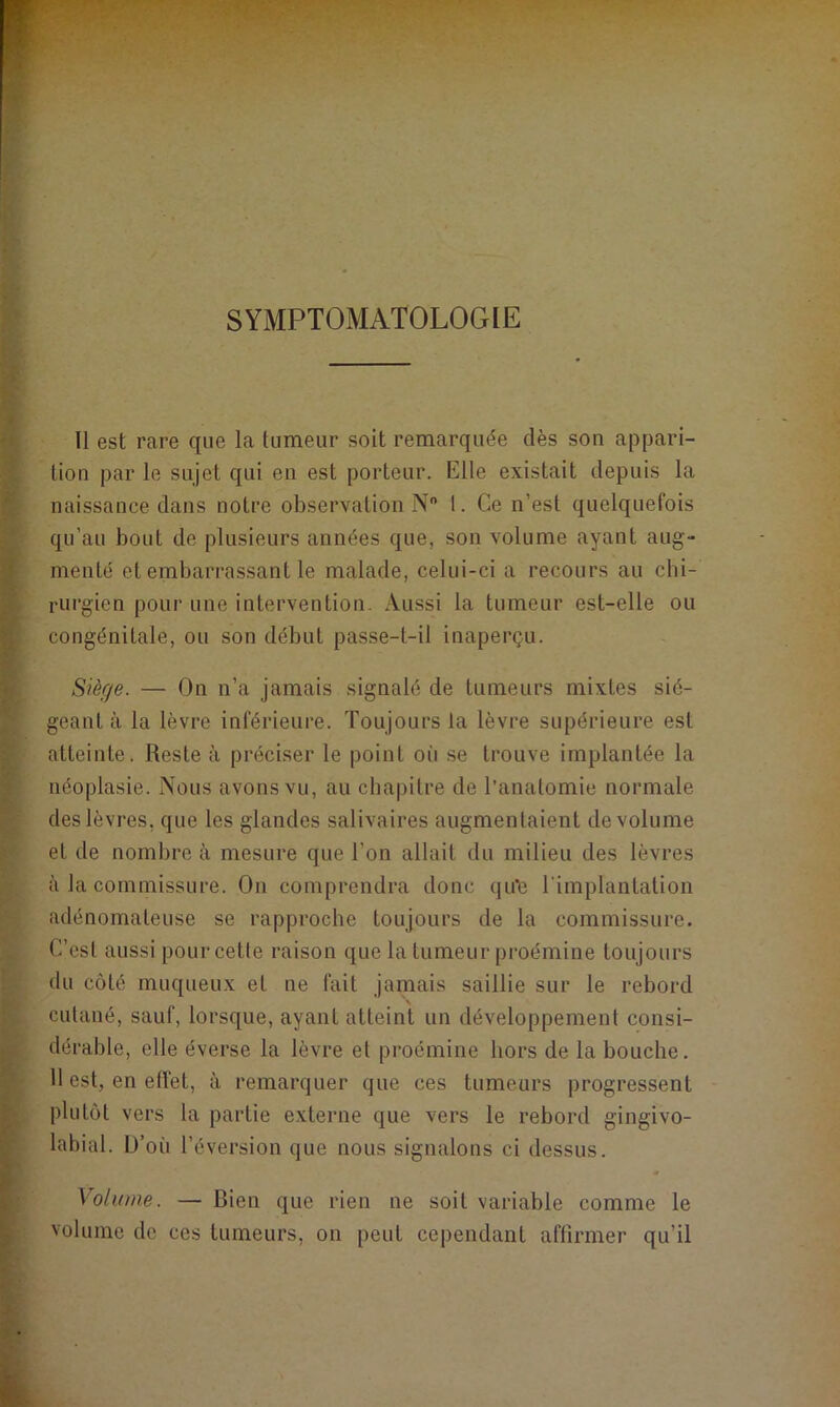SYMPTOMATOLOGIE Il est rare que la tumeur soit remarquée dès son appari- tion par le sujet qui en est porteur. Elle existait depuis la naissance dans notre observation N° 1. Ce n’est quelquefois qu’au bout de plusieurs années que, son volume ayant aug- menté et embarrassant le malade, celui-ci a recours au chi- rurgien pour une intervention. Aussi la tumeur est-elle ou congénitale, ou son début passe-t-il inaperçu. Siège. — On n’a jamais signalé de tumeurs mixtes sié- geant à la lèvre inférieure. Toujours la lèvre supérieure est atteinte. Reste à préciser le point où se trouve implantée la néoplasie. Nous avons vu, au chapitre de l’anatomie normale des lèvres, que les glandes salivaires augmentaient de volume et de nombre à mesure que l’on allait du milieu des lèvres à la commissure. On comprendra donc qu'e l'implantation adénomateuse se rapproche toujours de la commissure. C’est aussi pourcetle raison que la tumeur proémine toujours du côté muqueux et ne fait jamais saillie sur le rebord cutané, sauf, lorsque, ayant atteint un développement consi- dérable, elle éverse la lèvre et proémine hors de la bouche. 11 est, en effet, à remarquer que ces tumeurs progressent plutôt vers la partie externe que vers le rebord gingivo- labial. L)’où l’éversion que nous signalons ci dessus. Volume. — Rien que rien ne soit variable comme le volume de ces tumeurs, on peut cependant affirmer qu’il