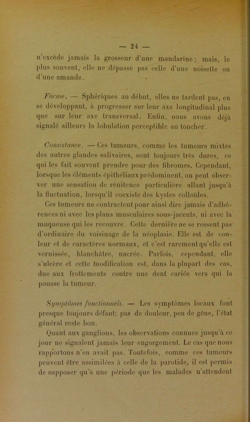 n’excède jamais la grosseur d’une mandarine ; mais, le plus souvent, elle ne dépasse pas celle d’une noisette ou d’une amande. Forme. — Sphériques au début, elles ne tardent pas, en se développant, à progresser sur leur axe longitudinal plus que sur leur axe transversal. Enfin, nous avons déjà signalé ailleurs la lobulation perceptible au toucher. Consistance. —Ces fumeurs, comme les tumeurs mixtes des autres glandes salivaires, sont toujours très dures, ce qui les fait souvent prendre pour des fibromes. Cependant, lorsque les éléments épithéliaux prédominent, on peut obser- ver une sensation de rénitence particulière allant jusqu’à la fluctuation, lorsqu’il coexiste des kystes colloïdes. Ces tumeurs ne contractent pour ainsi dire jamais d’adhé- rences ni avec les plans musculaires sous-jacents, ni avec la muqueuse qui les recouvre. Cette dernière ne se ressent pas d’ordinaire du voisinage de la néoplasie. Elle est de cou- leur td de caractères normaux, et c’est rarement qu’elle est vernissée, blanchâtre, nacrée. Parfois, cependant, elle s’ulcère et cette modification est, dans la plupart des cas, due aux frottements contre une dent cariée vers qui la pousse la tumeur. N Symptômes four lionne/s. — Les symptômes locaux font presque toujours défaut; pas de douleur, peu de gène, l’état général reste bon. Quant aux ganglions, les observations connues jusqu’à ce jour ne signalent jamais leur engorgement. Le cas que nous rapportons n’en avait pas. Toutefois, comme ces tumeurs peuvent être assimilées à celle de la parotide, il est permis de supposer qu’à une période que les malades n’attendent