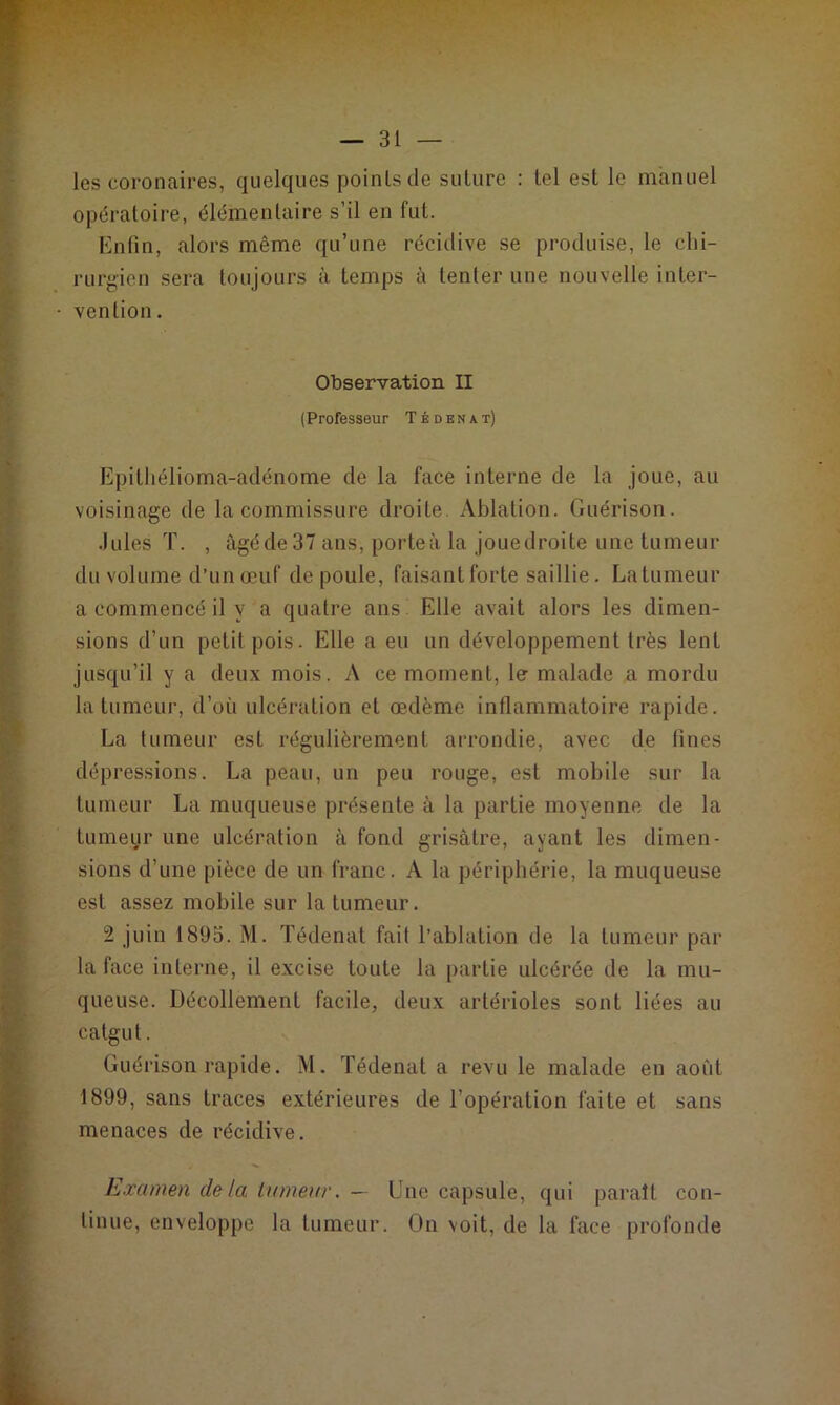 les coronaires, quelques points de suture : tel est le manuel opératoire, élémentaire s’il en fut. Enfin, alors même qu’une récidive se produise, le chi- rurgien sera toujours à temps à tenter une nouvelle inter- vention . Observation II (Professeur Tédenat) Epitliélioma-adénome de la face interne de la joue, au voisinage de la commissure droite. Ablation. Guérison. Jules T. , âgéde 37 ans, porte à la joue droite une tumeur du volume d’un œuf de poule, faisantforte saillie. La tumeur a commencé il y a quatre ans! Elle avait alors les dimen- sions d’un petit pois. Elle a eu un développement très lent jusqu’il y a deux mois. A ce moment, le malade a mordu la tumeur, d’où ulcération et œdème inflammatoire rapide. La tumeur est régulièrement arrondie, avec de fines dépressions. La peau, un peu rouge, est mobile sur la tumeur La muqueuse présente à la partie moyenne de la tumeur une ulcération à fond grisâtre, ayant les dimen- sions d’une pièce de un franc. A la périphérie, la muqueuse est assez mobile sur la tumeur. 2 juin 1893. M. Tédenat fait l’ablation de la tumeur par la face interne, il excise toute la partie ulcérée de la mu- queuse. Décollement facile, deux artérioles sont liées au catgut. Guérison rapide. M. Tédenat a revu le malade en août 1899, sans traces extérieures de l’opération faite et sans menaces de récidive. Examen delà tumeur. — Une capsule, qui paraît con- tinue, enveloppe la tumeur. On voit, de la face profonde