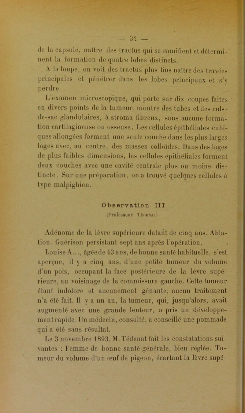 (le la capsule, naître des traclus qui se ramifient et détermi- nent la formation de quatre lobes distincts. A la loupe, on voit des tractus plus fins naître des travées principales et pénétrer dans les lobes principaux et s’y perdre. L’examen microscopique, qui porte sur dix coupes faites en divers points de la tumeur, montre des tubes et des culs- de-sac glandulaires, à stroma fibreux, sans aucune forma- tion cartilagineuse ou osseuse. Les cellules épithéliales cubi- ques allongées forment une seule couche dans les plus larges loges avec, au centre, des masses colloïdes. Dans des loges de plus faibles dimensions, les cellules épithéliales forment deux couches avec une cavité centrale plus ou moins dis- tincte. Sur une préparation, on a trouvé quelques cellules à type malpighien. Observation III (Professeur Tédbnat) Adénome de la lèvre supérieure datant de cinq ans. Abla- tion. Guérison persistant sept ans après l’opération. Louise A..., àgéede 43 ans, de bonne santé habituelle, s’est aperçue, il y a cinq ans, d’une petite tumeur du volume d’un pois, occupant la face postérieure de la lèvre supé- rieure, au voisinage de la commissure gauche. Cette tumeur étant indolore et aucunement gênante, aucun traitement n’a été fait. 11 y a un an, la tumeur, qui, jusqu’alors, avait augmenté avec une grande lenteur, a pris un développe- ment rapide. Un médecin, consulté, a conseillé une pommade qui a été sans résultat. Le 3 novembre 1893, M. Tédenat fait les constatations sui- vantes : Femme de bonne santé générale, bien réglée. Tu- meur du volume d’un œuf de pigeon, écartant la lèvre supé-