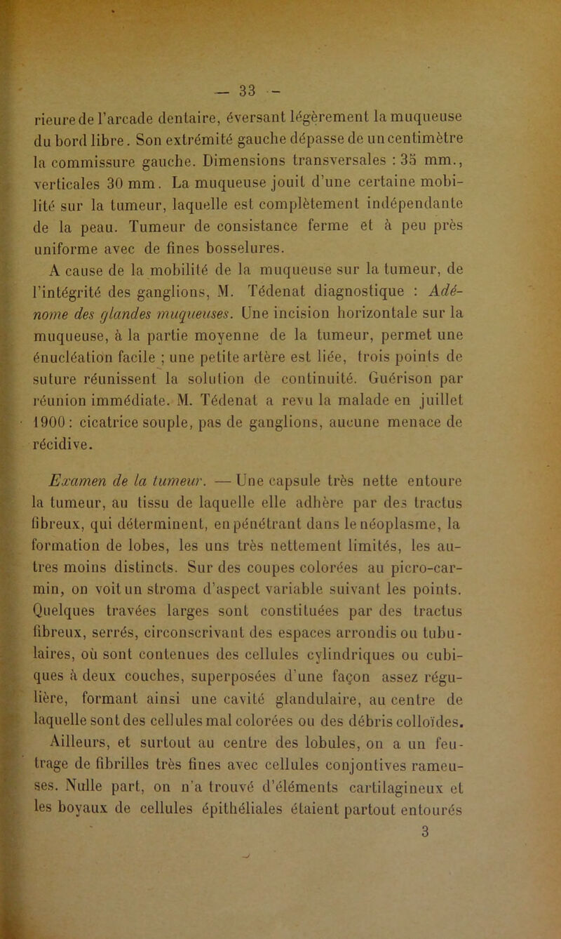 rieurede l’arcade dentaire, éversant légèrement la muqueuse du bord libre. Son extrémité gauche dépasse de un centimètre la commissure gauche. Dimensions transversales : 35 mm., verticales 30 mm. La muqueuse jouit d’une certaine mobi- lité sur la tumeur, laquelle est complètement indépendante de la peau. Tumeur de consistance ferme et à peu près uniforme avec de fines bosselures. A cause de la mobilité de la muqueuse sur la tumeur, de l’intégrité des ganglions, M. Tédenat diagnostique : Adé- nome des glandes muqueuses. Une incision horizontale sur la muqueuse, à la partie moyenne de la tumeur, permet une énucléation facile ; une petite artère est liée, trois points de suture réunissent la solution de continuité. Guérison par réunion immédiate. M. Tédenat a revu la malade en juillet • 1900: cicatrice souple, pas de ganglions, aucune menace de récidive. Examen de la tumeur. — Une capsule très nette entoure la tumeur, au tissu de laquelle elle adhère par des tractus fibreux, qui déterminent, en pénétrant dans le néoplasme, la formation de lobes, les uns très nettement limités, les au- tres moins distincts. Sur des coupes colorées au picro-car- min, on voit un stroma d’aspect variable suivant les points. Quelques travées larges sont constituées par des tractus fibreux, serrés, circonscrivant des espaces arrondis ou tubu- laires, oü sont contenues des cellules cylindriques ou cubi- ques à deux couches, superposées d’une façon assez régu- lière, formant ainsi une cavité glandulaire, au centre de laquelle sont des cellules mal colorées ou des débris colloïdes. Ailleurs, et surtout au centre des lobules, on a un feu- trage de fibrilles très fines avec cellules conjontives rameu- ses. Nulle part, on n’a trouvé d’éléments cartilagineux et les boyaux de cellules épithéliales étaient partout entourés 3