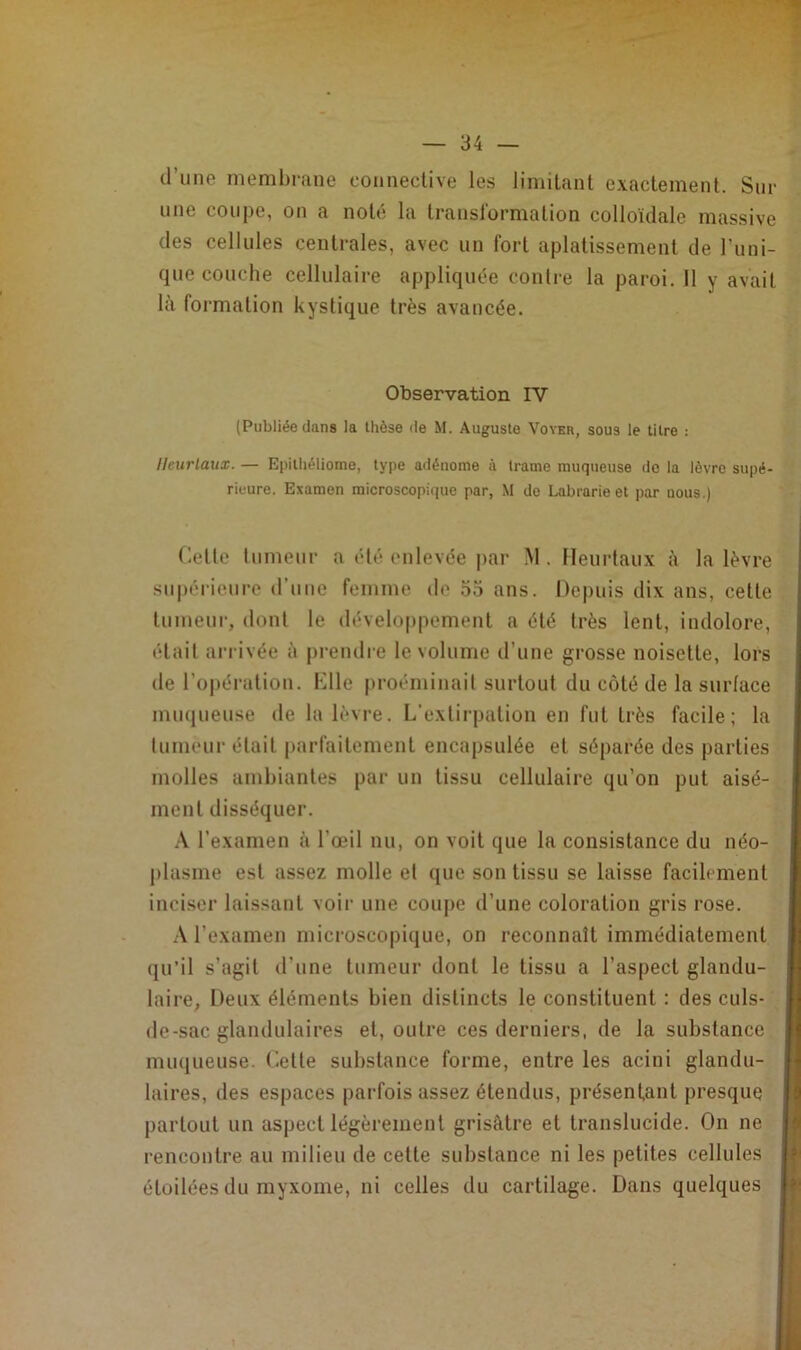 d'une membrane connective les limitant exactement. Sur une coupe, on a noté la transformation colloïdale massive des cellules centrales, avec un fort aplatissement de l’uni- que couche cellulaire appliquée contre la paroi. Il y avait là formation kystique très avancée. Observation IV (Publiée dans la thèse île M. Auguste Voyer, sous le titre : Heur taux. — Epilhéliome, type adénome à trame muqueuse de la lèvre supé- rieure. Examen microscopique par, M de Labrarie et par nous.) Cette tumeur a été enlevée par M. Heurtaux à la lèvre supérieure d’une femme de 55 ans. Depuis dix ans, cette tumeur, dont le développement a été très lent, indolore, était arrivée à prendre le volume d’une grosse noisette, lors île l’opération. Hile proéminail surtout du côté de la surface muqueuse de la lèvre. L’extirpation en fut très facile; la tumeur était parfaitement encapsulée et séparée des parties molles ambiantes par un tissu cellulaire qu’on put aisé- ment disséquer. A l’examen à l’œil nu, on voit que la consistance du néo- plasme est assez molle et que son tissu se laisse facilement inciser laissant voir une coupe d’une coloration gris rose. A l’examen microscopique, on reconnaît immédiatement qu’il s’agit d’une tumeur dont le tissu a l’aspect glandu- laire, Deux éléments bien distincts le constituent : des culs- de-sac glandulaires et, outre ces derniers, de la substance muqueuse. Cette substance forme, entre les acini glandu- laires, des espaces parfois assez étendus, présentant presque partout un aspect légèrement grisâtre et translucide. On ne rencontre au milieu de cette substance ni les petites cellules étoilées du myxome, ni celles du cartilage. Dans quelques