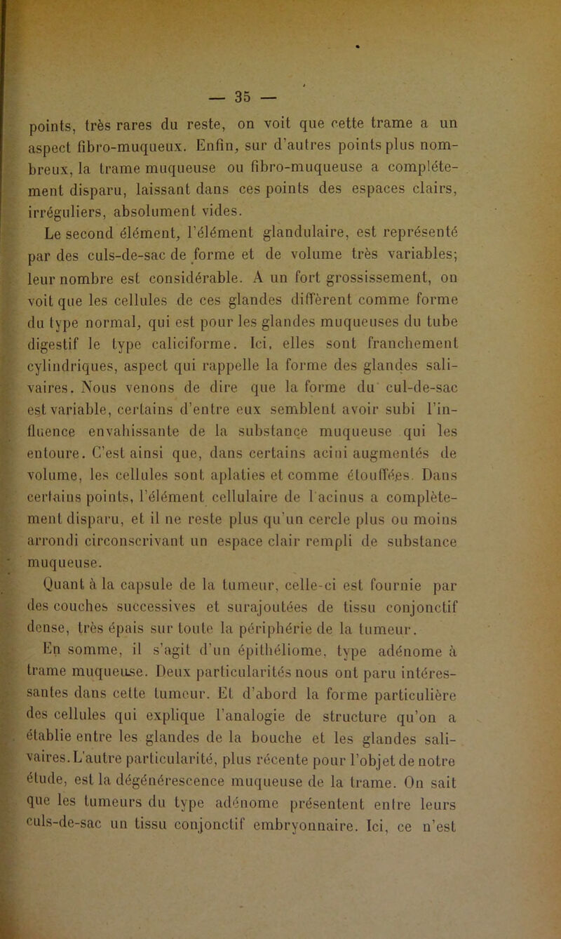 points, très rares du reste, on voit que cette trame a un aspect fibro-muqueux. Enfin, sur d’autres points plus nom- breux, la trame muqueuse ou fibro-muqueuse a complète- ment disparu, laissant dans ces points des espaces clairs, irréguliers, absolument vides. Le second élément, l’élément glandulaire, est représenté par des culs-de-sac de forme et de volume très variables; leur nombre est considérable. A un fort grossissement, on voit que les cellules de ces glandes diffèrent comme forme du type normal, qui est pour les glandes muqueuses du tube digestif le type caliciforme. Ici. elles sont franchement cylindriques, aspect qui rappelle la forme des glandes sali- vaires. Nous venons de dire que la forme du cul-de-sac est variable, certains d’entre eux semblent avoir subi l'in- fluence envahissante de la substance muqueuse qui les entoure. C’est ainsi que, dans certains acini augmentés de volume, les cellules sont aplaties et comme étouffées. Dans certains points, l’élément cellulaire de l acinus a complète- ment disparu, et il ne reste plus qu’un cercle plus ou moins arrondi circonscrivant un espace clair rempli de substance muqueuse. Quant à la capsule de la tumeur, celle-ci est fournie par des couches successives et surajoutées de tissu conjonctif dense, très épais sur toute la périphérie de la tumeur. En somme, il s’agit d’un épithéliome, type adénome à trame muqueuse. Deux particularités nous ont paru intéres- santes dans cette fumeur. EL d’abord la forme particulière des cellules qui explique l’analogie de structure qu’on a établie entre les glandes de la bouche et les glandes sali- vaires. L'autre particularité, plus récente pour l’objet de notre élude, est la dégénérescence muqueuse de la trame. On sait que les tumeurs du type adénome présentent entre leurs culs-de-sac un tissu conjonctif embryonnaire. Ici, ce n’est