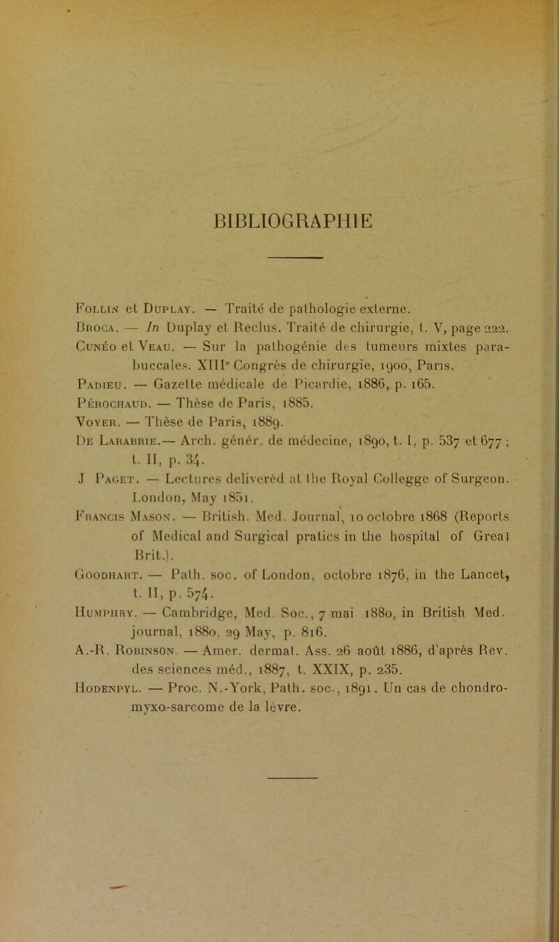 BIBLIOGRAPHIE Follin el Duplay. — Traite de pathologie externe. Broca. — In Duplay et Reclus. Traité de chirurgie, l. V, page 222. Cunéo el Veau. — Sur la pathogénie des tumeurs mixtes para- buccales. XIII' Congrès de chirurgie, 1900, Paris. Padieu. — Gazelle médicale de Picardie, 1886, p. i65. Pérochaud. — Thèse île Paris, i885. Voyer. — Thèse de Paris, 1889. De Larabrie.— Arch. génér. de médecine, 1890, t. I, p. 53y 01677 ; t. II, p. 34. J Pac.et. — Lectures deliverèd al lhe Royal Collegge of Surgeon. London, May i85i. Francis Mason. — British. Med. Journal, 10octobre 1868 (Reports of Medical and Surgical pratics in the hospital of Gréai Brit.). Goodhart. — Palh. soc. of London, octobre 1876, in the Lancet, t. II, p. 574. Humphry. — Cambridge, Med. Soc., 7 mai 1880, in British Med. journal, 1880, 29 May, p. 816. A.-R. Robinson — Amer, dermat. Ass. 26 août 1886, d'après Rev. des sciences méd., 1887, l. XXIX, p. 235. IIodenpyl. — Proc. N.-York, Palh. soc-, 1891. Un cas de chondro- myxo-sarcome de la lèvre.