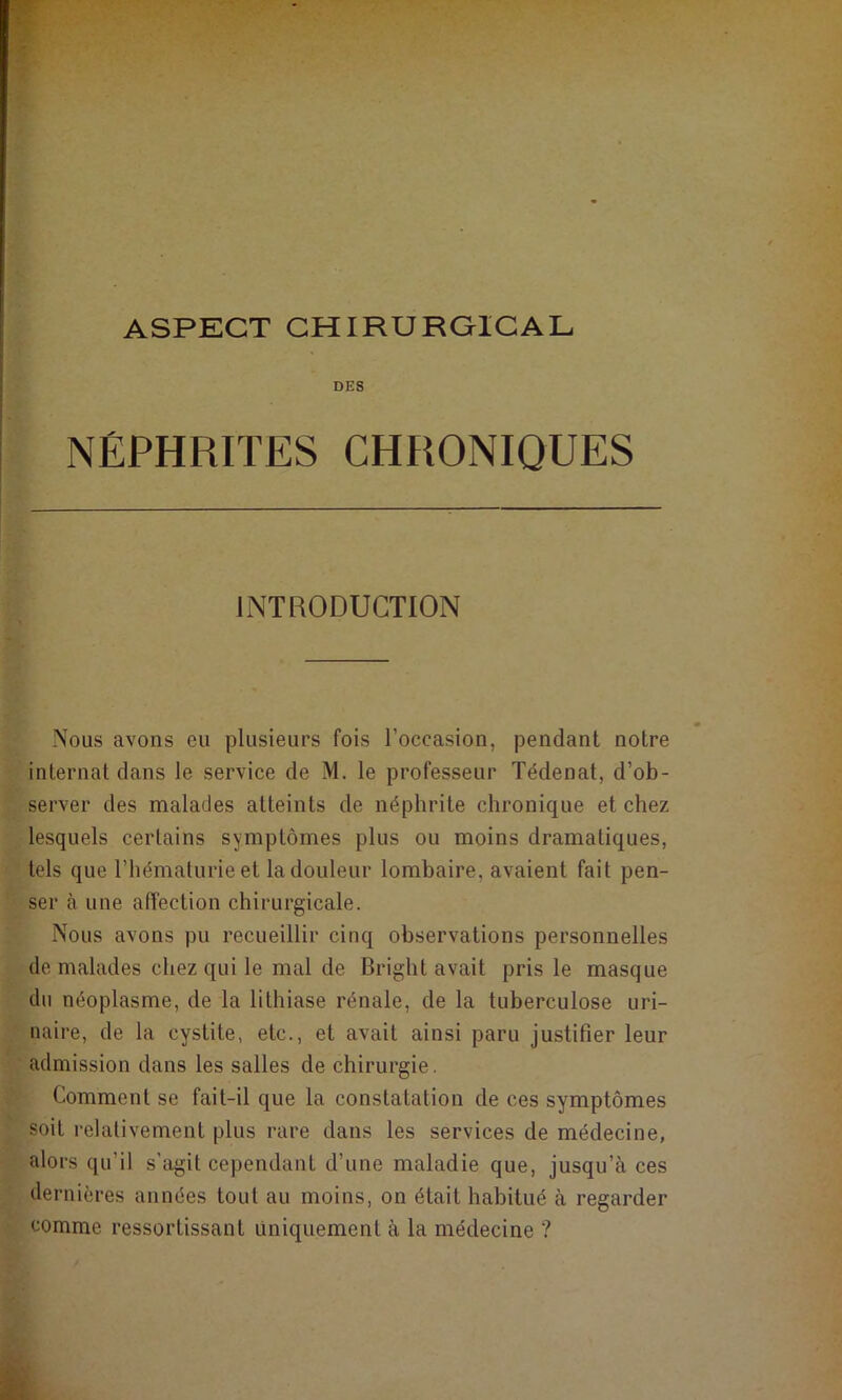 DES NÉPHRITES CHRONIQUES INTRODUCTION Nous avons eu plusieurs fois l’occasion, pendant notre internat dans le service de M. le professeur Tédenat, d’ob- server des malades atteints de néphrite chronique et chez lesquels certains symptômes plus ou moins dramatiques, tels que l’hématurie et la douleur lombaire, avaient fait pen- ser à une affection chirurgicale. Nous avons pu recueillir cinq observations personnelles de malades chez qui le mal de Bright avait pris le masque du néoplasme, de la lithiase rénale, de la tuberculose uri- naire, de la cystite, etc., et avait ainsi paru justifier leur admission dans les salles de chirurgie. Comment se fait-il que la constatation de ces symptômes soit relativement plus rare dans les services de médecine, alors qu’il s’agit cependant d’une maladie que, jusqu’à ces dernières années tout au moins, on était habitué à regarder comme ressortissant uniquement à la médecine ?