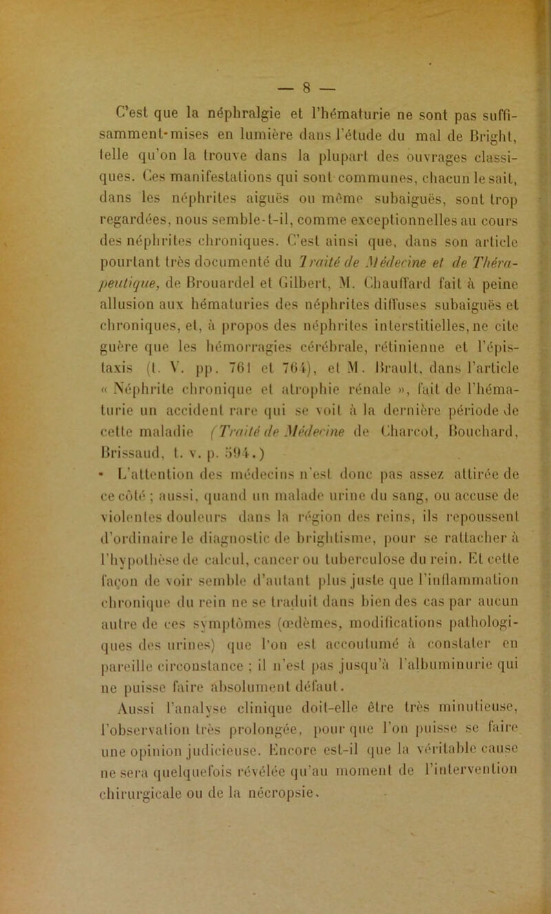 C’est que la néphralgie et l’hématurie ne sont pas suffi- samment-mises en lumière dans l’élude du mal de Brighl, lelle qu’on la trouve dans la plupart des ouvrages classi- ques. Ces manifestations qui sont communes, chacun lésait, dans les néphrites aiguës ou même subaiguës, sont trop regardées, nous semble-t-il, comme exceptionnelles au cours des néplirites chroniques. C’est ainsi que. dans son article pourtant très documenté du Imité de Médecine et de Théra- peutique, de Brouartlel et Gilbert, M. ChaulVard fait à peine allusion aux hématuries des néphrites diffuses subaiguës et chroniques, et, à propos des néphi’iles interstitielles, ne cite guère que les hémorragies cérébrale, rétinienne et l’épis- taxis (l. \'. |)p. 761 et 76t), et .M. Brault, dans l’article « .Néphrite chronicpie et atrophie rénale », fait de l’héma- turie un accident rare (pii se voit à la dernière j)ériode de celle maladie (Traité de Médenne de Charcot, Bouchard, Brissaud, t. v. p. • L’allenliüu des médecins n’esl donc pas assez allii'ée de ce côté ; aussi, (juand un malade urine du sang, ou accuse de violentes douleurs dans la région des reins, ils repoussent d’ordinaire le diagnostic de brightisme, pour se rattacher à l’hypolhèsede calcul, cancer ou tuberculose du rein. Kl celle fa(;on de voir semble d’autant plus juste que rinllammalion ehroni<iue du rein ne se traduit dans bien des cas par aucun autre de ces symptômes (oulèmes, modifications palhologi- (jiies des urines) ([ue l’on est accoutumé à conslaler en pareille circonstance ; il n’esl pas jusqu’à ralhiiminurie qui ne puisse faire absolument défaut. .\ussi l’analyse clinique doit-elle être très minutieuse, l’observalion très prolongée, j)Our que l’on j)uisse se (aire une 0[)inion judicieuse. Kncore est-il (jue la véritable cause ne sei’a (juelquefois révélée qu’au moment île l’intervention chirurgicale ou de la nécropsie.