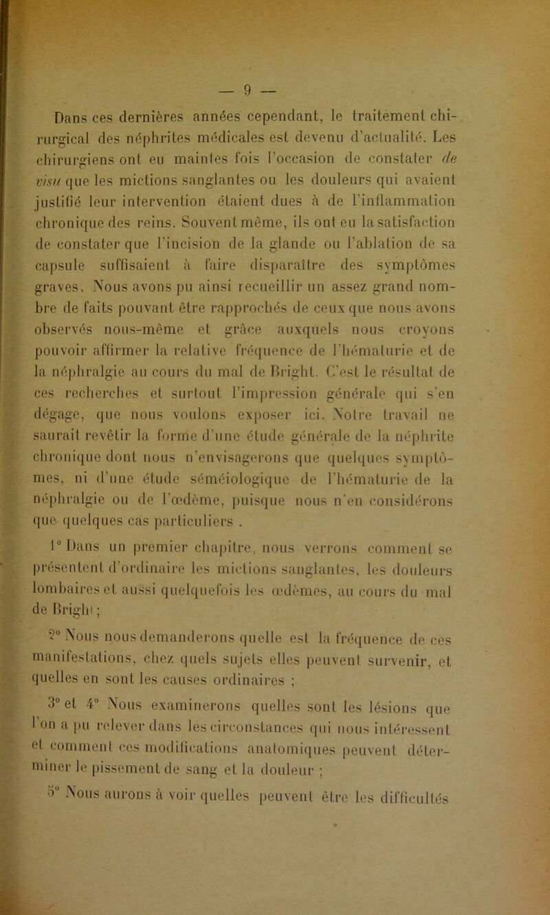 Dans ces dernières années cependant, le traitement chi- rurgical des néphrites médicales est devenu d’actualité. Les chirurgiens ont eu maintes fois l’occasion de constater de visu que les mictions sanglantes ou les douleurs qui avaient justitîé leur intervention étaient dues à de l’inflammation chronique des reins. Souvent même, ils ont eu la satisfaction de constater que l’incision de la glande ou l’ablation de sa capsule suffisaient à faire disparaître des sym|3tômes graves. Nous avons pu ainsi recueillir un assez grand nom- bi’e de faits pouvant être rapprochés de ceux que nous avons observés nous-même et grâce auxquels nous croyons pouvoir affirmer la relative fréquence de l’hématurie et de la néphralgie au cours du mal de Rright. C'est le résultat de ces recherches et surtout l’impression générale qui s’en dégage, que nous voulons exposer ici. Notre travail ne saurait revêtir la forme d’une étude générale de la iK'phiite chronique dont nous n’envisagerons que quelques symptô- mes, ni d’une étude séméiologique de l’hématurie de la néphralgie ou de l’œdème, puisque nous n’en considérons que quelques cas particuliers . l“l)ans un premier chapitre, nous verrons comment se présentent d’ordinaire les mictions sanglantes, les douleurs lombaires et aussi quelquefois les œdèmes, au cours du mal de Brighi ; 5° Nous nous demanderons quelle est la fréquence de ces inanilestations, chez quels sujets elles peuvent survenir, et quelles en sont les causes ordinaires ; 3“ et 4 Nous examinerons quelles sont les lésions que 1 ou a |)u relever dans les circonstances qui nous intéressent et comment ces moditications anatomiques peuvent déter- miner le |)issementde sang et la douleur ; 3“ Nous aurons à voir quelles peuvent être les difficultés