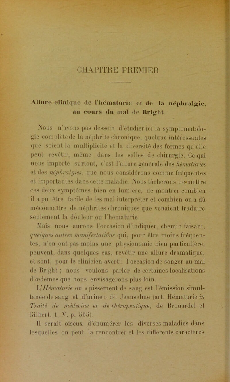 CHAPITRE PREMIER Allure eliiii<|iie de riiémaluric el de la iiéphraljçie, au eours du mal de Briirlit. Nous n’avons pas dessein d’éliulier ici la syin|)lomalolo- f<ie complMede la néphrite dironiqiie, quelcpie inléressanles que soient la ninltiplicilé et la diversité des formes qu’elle peut revêtir, même dans les salles de eliirui*gie. Ce qui nous importe surtout, c'est l'allure jiénérale des hénialmies et des nêphnihjipx, (pie nous considérons comme fréquentes et importantes dans cette imdadie. Nous tâcherons de*mcttre c(*s deux symptOunes bien eu lumiiM’e, de montrei* combien il a pu être facile de les mal interpréter el combien on a dù méconnaitre de néphrites chroniques que venaient traduire seulement la douleui' ou l'hématurie. Mais nous aui’ous l’occasion d’indiquer, chemin faisant, t/itelq (tes ait 1res ma ni [esta titans qui, pour être moins fréquen- tes, n’en ont pas moins une physionomie bien particulière, peuvent, dans quelques cas, revétii' une allure dramatique, et sont, |iour le.clinicien averti, l'occasion de soufrer au mal de Hright ; nous voulons [larler de certaines localisations d’n'dèmes que nous envisagerons |j1us loin. \.'Hétnatune ou «pissement de sang est l’émission simul- tanée de sang et d’urine» dit .leanselme (art. Hématurie m Traité de médecine et de thérapentiijae, de llrouai'del et Hilbert, t. \ . |). 565). Il serait oiseux d’énumérer les diverses maladies dans lesquelles on |)eul la rencontrer et les dillérents caractères