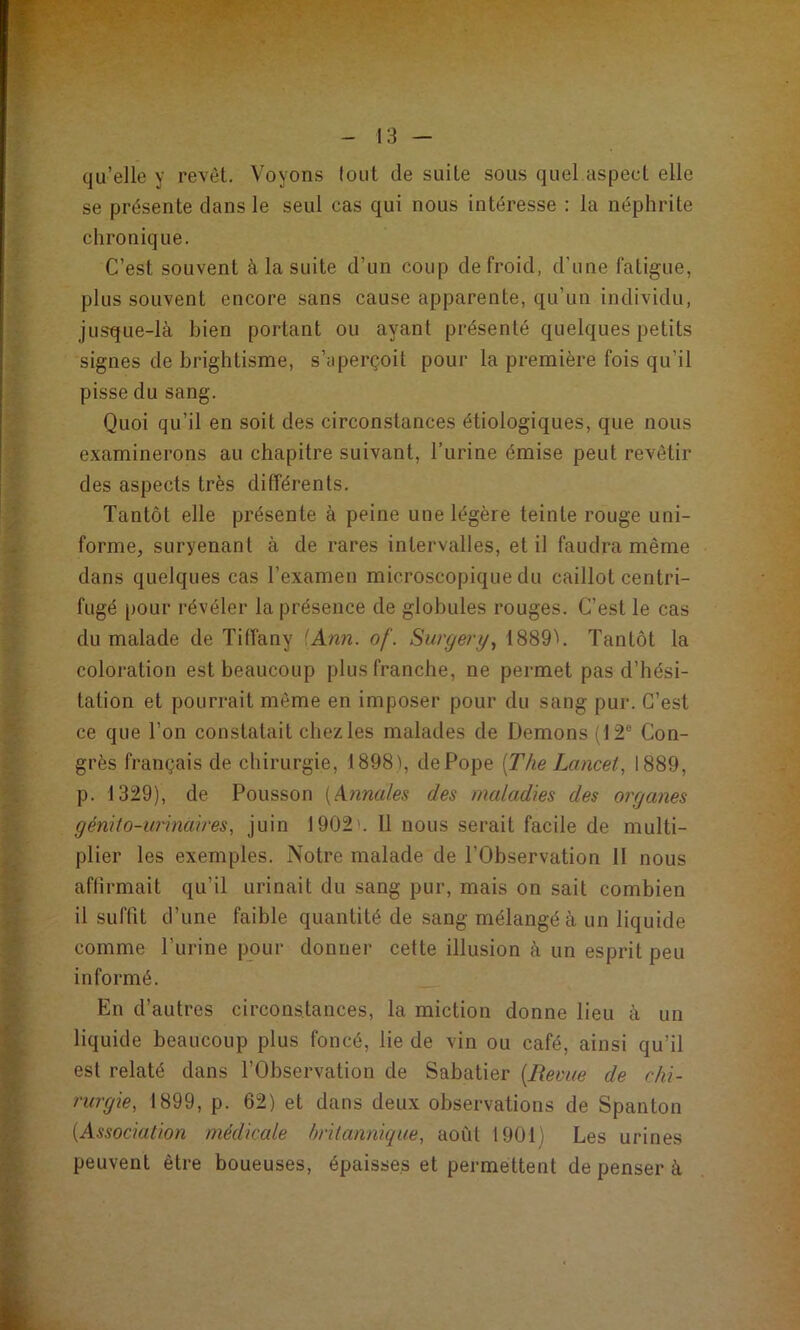 qu’elle y revêt. Voyons tout de suite sous quel aspect elle se présente dans le seul cas qui nous intéresse : la néphrite chronique. C’est souvent à la suite d’un coup de froid, d’une fatigue, plus souvent encore sans cause apparente, qu’un individu, jusque-là bien portant ou ayant présenté quelques petits signes de brightisme, s’aperçoit pour la première fois qu’il pisse du sang. Quoi qu’il en soit des circonstances étiologiques, que nous examinerons au chapitre suivant, l’urine émise peut revêtir des aspects très différents. Tantôt elle présente à peine une légère teinte rouge uni- forme, survenant à de rares intervalles, et il faudra même dans quelques cas l’examen microscopique du caillot centri- fugé [)OLir révéler la présence de globules rouges. C’est le cas du malade de Titfany ^Ann. of. Surgery^ 1889''. Tantôt la coloration est beaucoup plus franche, ne permet pas d’hési- tation et pourrait même en imposer pour du sang pur. C’est ce que l’on constatait chez les malades de Démons (12® Con- grès français de chirurgie, 1898', dePope [The Lancet, 1889, p. 1329), de Polisson [Annales des maladies des organes génilo-unnaires, juin 1902'. Il nous serait facile de multi- plier les exemples. Notre malade de l’Observation 11 nous afiirmait qu’il urinait du sang pur, mais on sait combien il suffit d’une faible quantité de sang mélangé à un liquide comme l’urine pour donner cette illusion à un esprit peu informé. En d’autres circonstances, la miction donne lieu à un liquide beaucoup plus foncé, lie de vin ou café, ainsi qu’il est relaté dans l’Observation de Sabatier [Bevue de chi- rurgie, 1899, p. 62) et dans deux observations de Spanton [Association médicale britannique, août 1901) Les urines peuvent être boueuses, épaisses et permettent de penser à