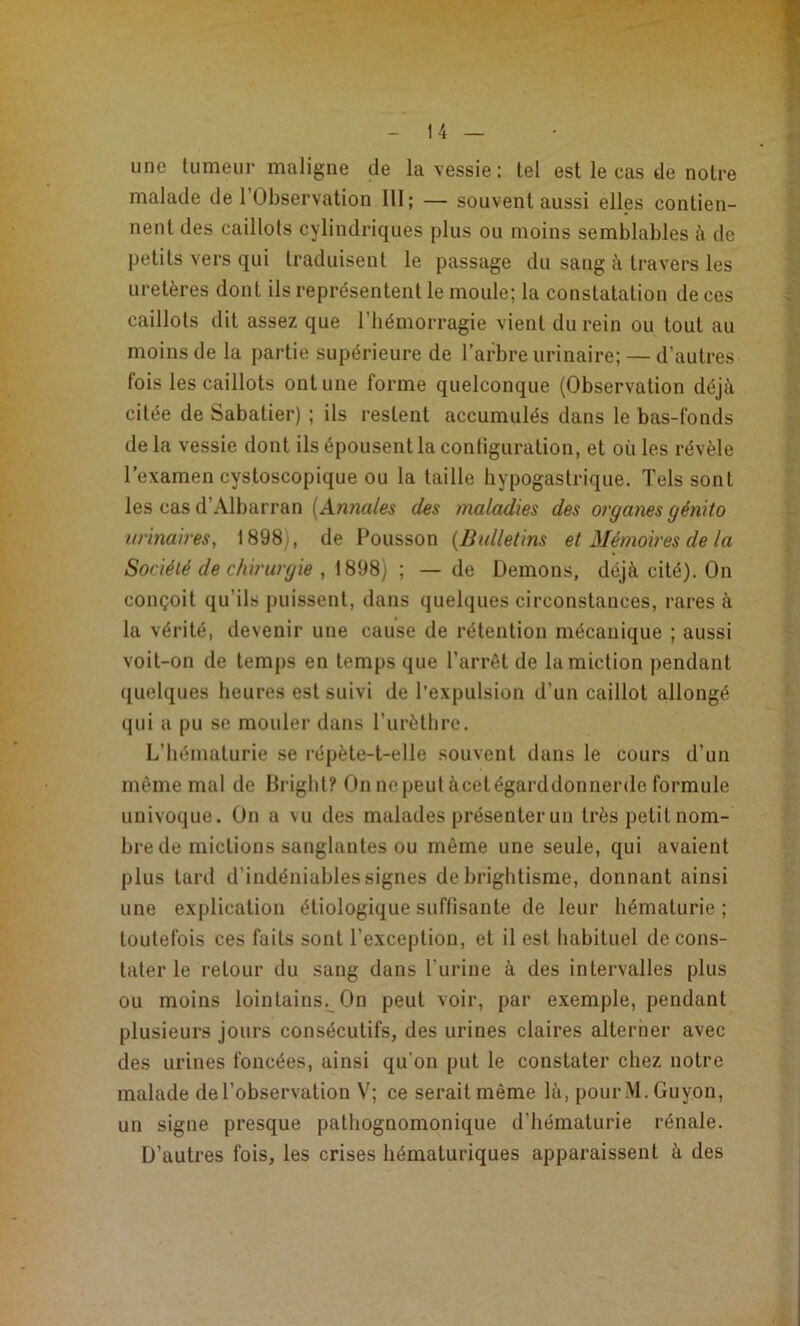 une tumeur maligne de la vessie ; tel est le cas de notre malade de l’Observation III; — souvent aussi elles contien- nent des caillots cylindriques plus ou moins semblables à de petits vers qui traduisent le passage du sang à travers les uretères dont ils représentent le moule; la constatation de ces caillots dit assez que l’hémorragie vient du rein ou tout au moins de la partie supérieure de l’arbre urinaire; — d’autres fois les caillots ont une forme quelconque (Observation déjà citée de Sabatier) ; ils restent accumulés dans le bas-fonds de la vessie dont ils épousent la configuration, et où les révèle l’examen cystoscopique ou la taille hypogastrique. Tels sont les cas d’Albarran [Annales des maladies des organes génito urinaires, 1898), de Pousson [Bulletins et Mémoires de la Société de chirurgie , -, — de Démons, déjà cité). On conçoit qu’ils puissent, dans quelques circonstances, rares à la vérité, devenir une cause de rétention mécanique ; aussi voit-on de temps en temps que l’arrêt de la miction pendant quelques heures est suivi de l’expulsion d’un caillot allongé qui a pu se mouler dans l’urètbre. L’hématurie se répète-t-elle souvent dans le cours d’un même mal de Brigbt? On nepeutàcetégarddonnerde formule univoque. On a vu des malades présenter un très petitnom- bre de mictions sanglantes ou même une seule, qui avaient plus tard d’indéniables signes de brightisme, donnant ainsi une explication étiologique suffisante de leur hématurie ; toutefois ces faits sont l’exception, et il est habituel de cons- tater le retour du sang dans l’urine à des intervalles plus ou moins lointains^ On peut voir, par exemple, pendant plusieurs jours consécutifs, des urines claires alterner avec des urines foncées, ainsi qu’on put le constater chez notre malade de l’observation V; ce serait même là, pourM.Guyon, un signe presque pathognomonique d’hématurie rénale. D’autres fois, les crises hématuriques apparaissent à des