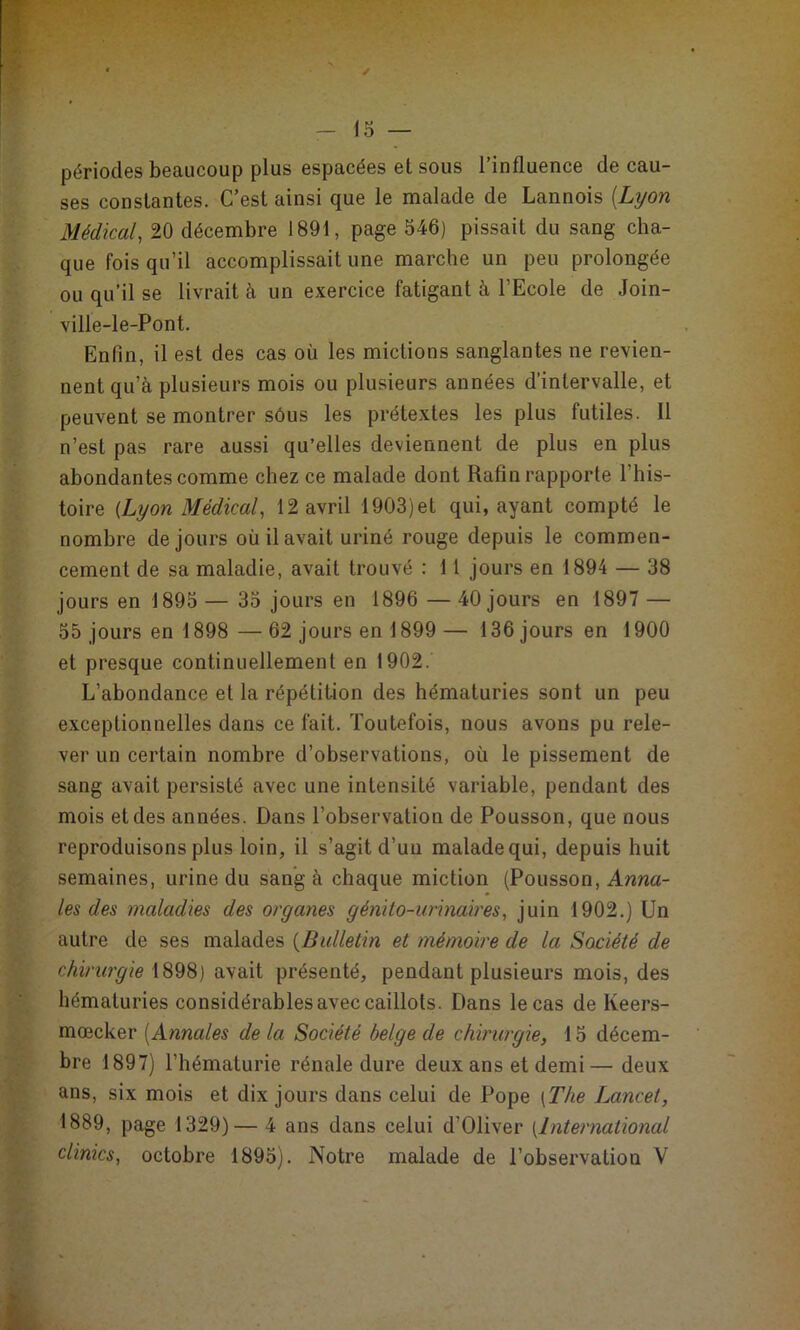 périodes beaucoup plus espacées et sous l’influence de cau- ses constantes. C’est ainsi que le naalade de Cannois {Lyon Médical, 20 décembre 1891, page 546) pissait du sang cha- que fois qu’il accomplissait une marche un peu prolongée ou qu’il se livrait à un exercice fatigant à l’Ecole de Join- ville-le-Pont. Enfin, il est des cas où les mictions sanglantes ne revien- nent qu’à plusieurs mois ou plusieurs années d’intervalle, et peuvent se montrer sôus les prétextes les plus futiles. Il n’est pas rare aussi qu’elles deviennent de plus en plus abondantes comme chez ce malade dont Rafin rapporte l’his- toire {Lyon Médical, 12 avril 1903)et qui, ayant compté le nombre de jours où il avait uriné rouge depuis le commen- cement de sa maladie, avait trouvé : 11 jours en 1894 — 38 jours en 1895 — 35 jours en 1896 — 40 jours en 1897 — 55 jours en 1898 — 62 jours en 1899 — 136 jours en 1900 et presque continuellement en 1902. L’abondance et la répétition des hématuries sont un peu exceptionnelles dans ce fait. Toutefois, nous avons pu rele- ver un certain nombre d’observations, où le pissement de sang avait persisté avec une intensité variable, pendant des mois et des années. Dans l’observation de Pousson, que nous reproduisons plus loin, il s’agit d’un malade qui, depuis huit semaines, urine du sang à chaque miction (Pousson, Anna- les des maladies des organes génito-urinaires, juin 1902.) Un autre de ses malades {Bulletin et mémoire de la Société de chirurgie 1898) avait présenté, pendant plusieurs mois, des hématuries considérables avec caillots. Dans le cas de Keers- mœcker [Annales de la Société belge de chirurgie, 15 décem- bre 1897) l’hématurie rénale dure deux ans et demi— deux ans, six mois et dix jours dans celui de Pope {The Lancet, 1889, page 1329)— 4 ans dans celui d’Oliver [International clinics, octobre 1895). Notre malade de l’observation V