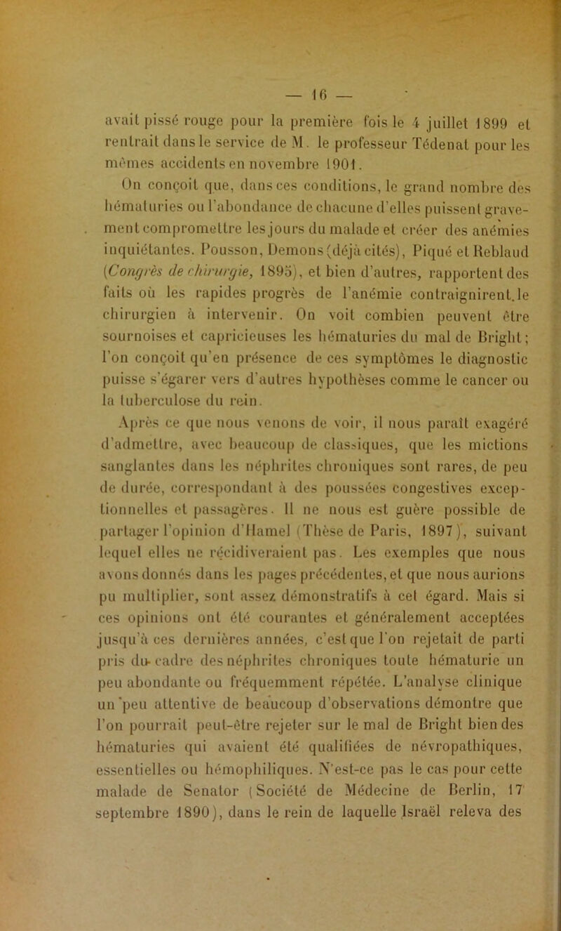 avait piss6 rouge pour la première Ibis le 4 juillet 1899 et rentrait dans le service de M. le professeur ïédenat pour les mêmes accidents en novembre 1901. On conçoit que, dans ces conditions, le grand nombre des bcmaluries ou raboudance de cbacime d’elles puissent grave- ment compromettre les jours du malade et créer des anémies inquiétantes. Pousson, Démons (déjà cités). Piqué etKebland [Congrès de chirurgie, 1895), et bien d’autres, rapportent des faits où les rapides progrès de l’anémie contraignirent.le chirurgien à intervenir. On voit combien peuvent être sournoises et capricieuses les hématuries du mal de Brigbt; l’on conçoit qu’en présence de ces symptômes le diagnostic puisse s’égarer vers d’autres hypothèses comme le cancer ou la (uberculose du rein. .Vprès ce que nous \enons de voir, il nous parait exagéré d’admettre, avec beaucoup de clas?iques, que les mictions sanglantes dans les néphrites chroniques sont rares, de peu de durée, correspondant à des poussées congestives e.vcep- tionnelles et passagères. 11 ne nous est guère possible de partager l’opinion d’Ilamel iTlièsede Paris, 1897), suivant lequel elles ne récidiveraient pas. Les e.vemples que nous a\ons donnés dans les jjages précédentes, et que nous aurions pu multiplier, sont assez démonstratifs à cet égard. Mais si ces opinions ont été courantes et généralement acceptées jusqu’à ces dernières années, c’est que l’on rejetait de parti pi’is du-cadre des néphrites chroniques toute hématurie un peu abondante ou fréquemment répétée. L’analyse clinique un'peu attentive de beaucoup d’observations démontre que l’on pourrait peut-être rejeter sur le mal de Brigbt bien des hématuries qui avaient été qualifiées de névropathiques, essentielles ou hémophiliques. N’est-ce pas le cas pour cette malade de Senator (Société de Médecine de Berlin, 17 septembre 1890), dans le rein de laquelle Israël releva des