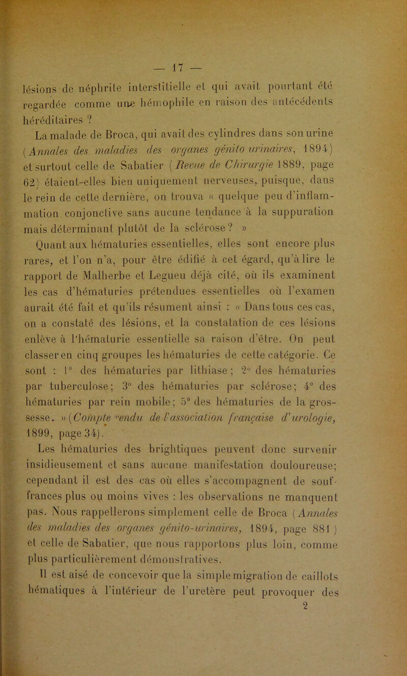 lésions de néphrite interstitielle et qui avait pourtant été regardée comnie uiw hémophile en raison des antécédents héréditaires ? La malade de Broca, qui avait des cylindres dans son urine [Annales des maladies des organes génito urinaires, 1894) et surtout celle de Sabatier {Bevue de Chirurgie 1889, page 62) étaient-elles bien uniquement nerveuses, puisque, dans le rein de cette dernière, on trouva « quelque peu d’inflam- mation conjonctive sans aucune tendance à la suppuration mais déterminant plutôt de la sclérose? » Quant aux hématuries essentielles, elles sont encore plus rares, et l’on n’a, pour être édifié à cet égard, qu’à lire le rapport de Malherbe et Legueu déjà cité, où ils examinent les cas d’hématuries prétendues essentielles où l’examen aurait été fait et qu’ils résument ainsi ; « Dans tous ces cas, on a constaté des lésions, et la constatation de ces lésions enlève à l’hématurie essentielle sa raison d’être. On peut classeren cinq groupes les hématuries de cette catégorie. Ce sont : 1“ des hématuries par lithiase ; ”2 des hématuries par tuberculose; 3° des hématuries par sclérose; 4° des hématuries par rein mobile; 5“ des hématuries de la gros- sesse. [Compte‘endu de l-association française d'urologie, 1899, page 34). Les hématuries des brightiques peuvent donc survenir insidieusement et sans aucune manifestation douloureuse; cependant il est des cas où elles s’accompagnent de souf- frances plus ou moins vives : les observations ne manquent pas. Nous rappellerons simplement celle de Broca [Annales des medadies des organes génito-urinaires, 1894, page 881 ) et celle de Sabatier, que nous rapportons plus loin, comme plus particulièrement démonstratives. Il est aisé de concevoir que la simple migration de caillots hématiques à l’intérieur de l’uretère peut provoquer des 2
