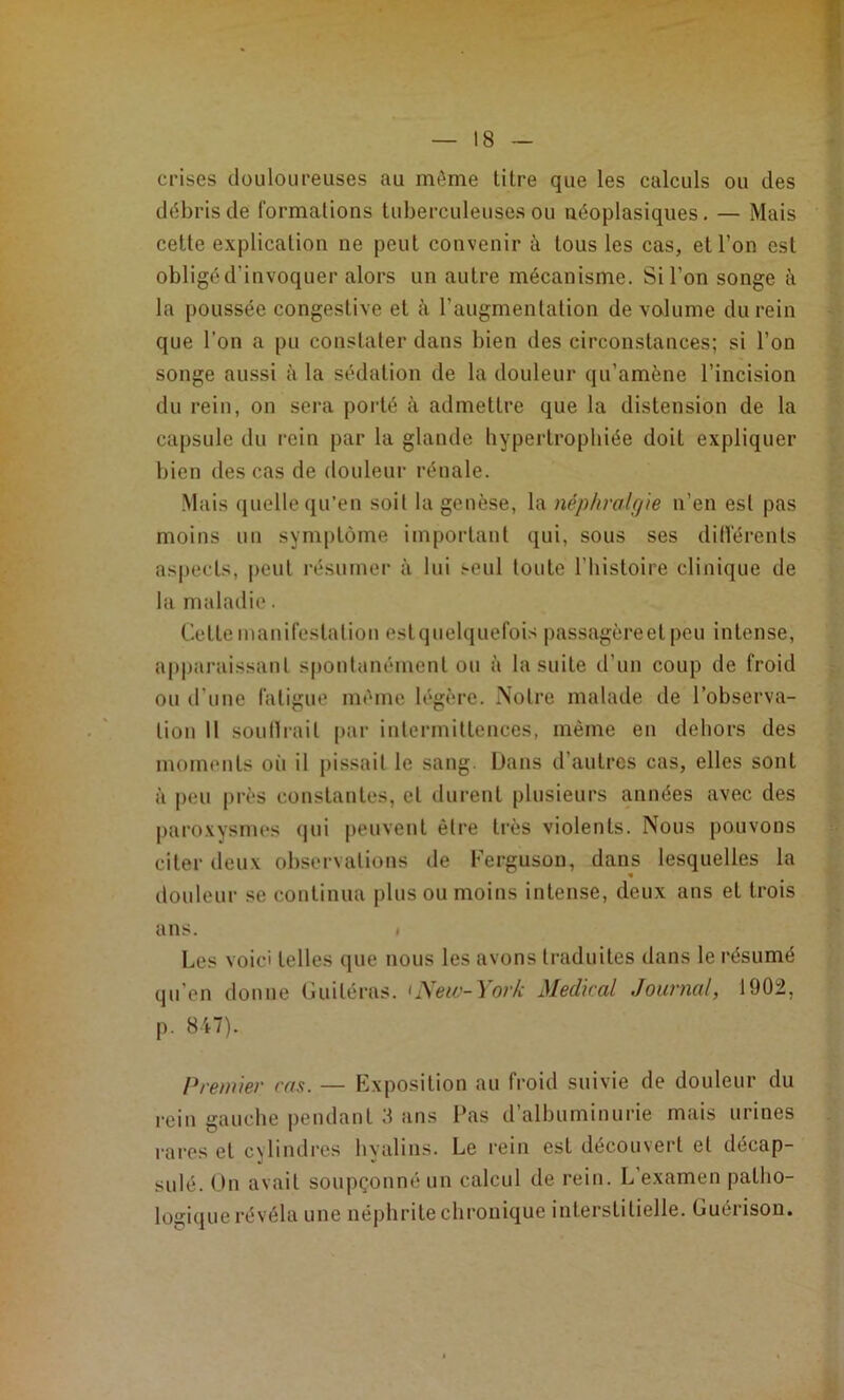 crises douloureuses au même titre que les calculs ou des débris de formations tuberculeuses ou néoplasiques. — Mais celte explication ne peut convenir à tous les cas, et l’on est obligéd’invoquer alors un autre mécanisme. Si l’on songe à la poussée congestive et à l’augmenlalion de volume du rein que l’on a pu constater dans bien des circonstances; si l’on songe aussi à la sédation de la douleur qu’amène l’incision du rein, on sera porté à admettre que la distension de la capsule du rein par la glande hypertrophiée doit expliquer bien des cas de douleur rénale. Mais quelle qu’en soit la genèse, la néphralgte n’en est pas moins un symptôme important qui, sous ses dilVérenls aspects, peut résumer à lui seul toute l’iiisloire clinique de la maladie. Cette manifestation eslquelquefois passagère et peu intense, ai)paraissanl spontanément ou à la suite d’un coup de froid ou d’une fatigue même légère. Notre malade de l’observa- tion Il soullrail [)ar intermittences, même en dehors des moments où il pissait le sang. Dans d’autres cas, elles sont à peu près constantes, et durent plusieurs années avec des paroxysmes qui peuvent être très violents. Nous pouvons citer deux observations de Ferguson, dans lesquelles la douleur se continua plus ou moins intense, deux ans et trois ans. ( Les voici telles que nous les avons traduites dans le résumé qu’en donne Guiléras. ^New-York Medical Journal, 1902, p. 847). Premier cas. — Exposition au froid suivie de douleur du rein gauche pendant 3 ans Pas d’albuminurie mais urines rares et cylindres hyalins. Le rein est découvert et décap- sulé. On avait soupçonné un calcul de rein. L’examen patho- logique révéla une né|)hrile chronique interstitielle. Guérison.