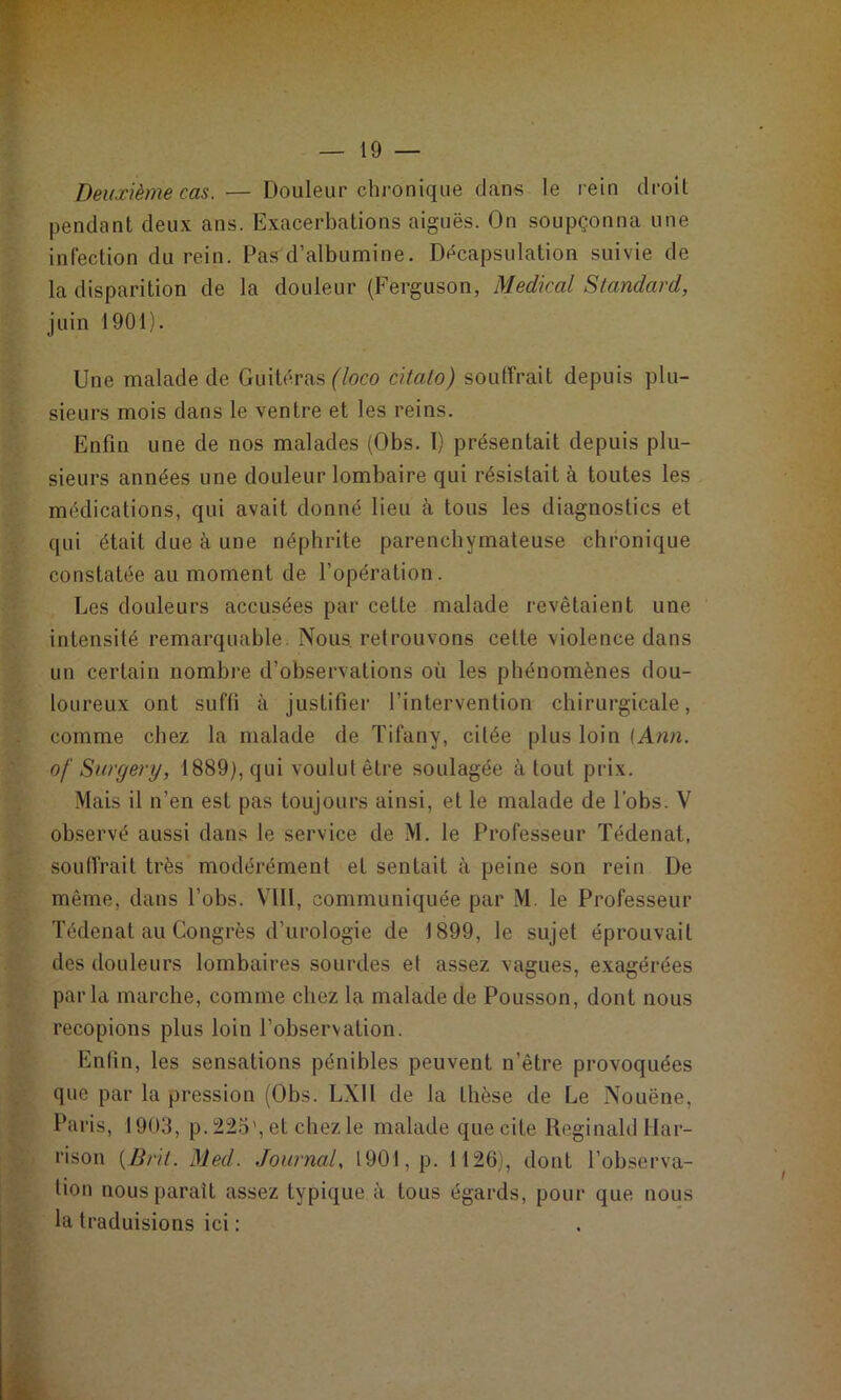 Deuxième cas. — Douleur chronique dans le rein droit pendant deux ans. Exacerbations aiguës. On soupçonna une infection du rein. Pas d’albumine. Décapsulation suivie de la disparition de la douleur (Ferguson, Medical Standard, juin 1901). Une malade de Giiitëras f/oco citato) souffrait depuis plu- sieurs mois dans le ventre et les reins. Enfin une de nos malades (Obs. T) présentait depuis plu- sieurs années une douleur lombaire qui résistait à toutes les médications, qui avait donné lieu à tous les diagnostics et qui était due à une néphrite parenchymateuse chronique constatée au moment de l’opération. Les douleurs accusées par cette malade revêtaient une intensité remarquable. Nous, retrouvons cette violence dans un certain nombre d’observations où les phénomènes dou- loureux ont suffi à justifier l’intervention chirurgicale, comme chez la malade de Tifany, citée plus loin (Ann. of Surgery, 1889), qui voulut être soulagée à tout prix. Mais il n’en est pas toujours ainsi, et le malade de lobs. V observé aussi dans le service de M. le Professeur Tédenat, souffrait très modérément et sentait à peine son rein De même, dans l’obs. VIII, communiquée par M. le Professeur Tédenat au Congrès d’urologie de 1899, le sujet éprouvait des douleurs lombaires sourdes et assez vagues, exagérées par la marche, comme chez la malade de Pousson, dont nous recopions plus loin l’observation. Enfin, les sensations pénibles peuvent n’être provoquées que par la pression (Obs. LXll de la thèse de Le Nouëne, Paris, 19(J3, p. 22o', et chez le malade que cite Reginald Har- rison {Brii. Med. Journal, 1901, p. 1126), dont l’observa- tion nous paraît assez typique à tous égards, pour que nous la traduisions ici :