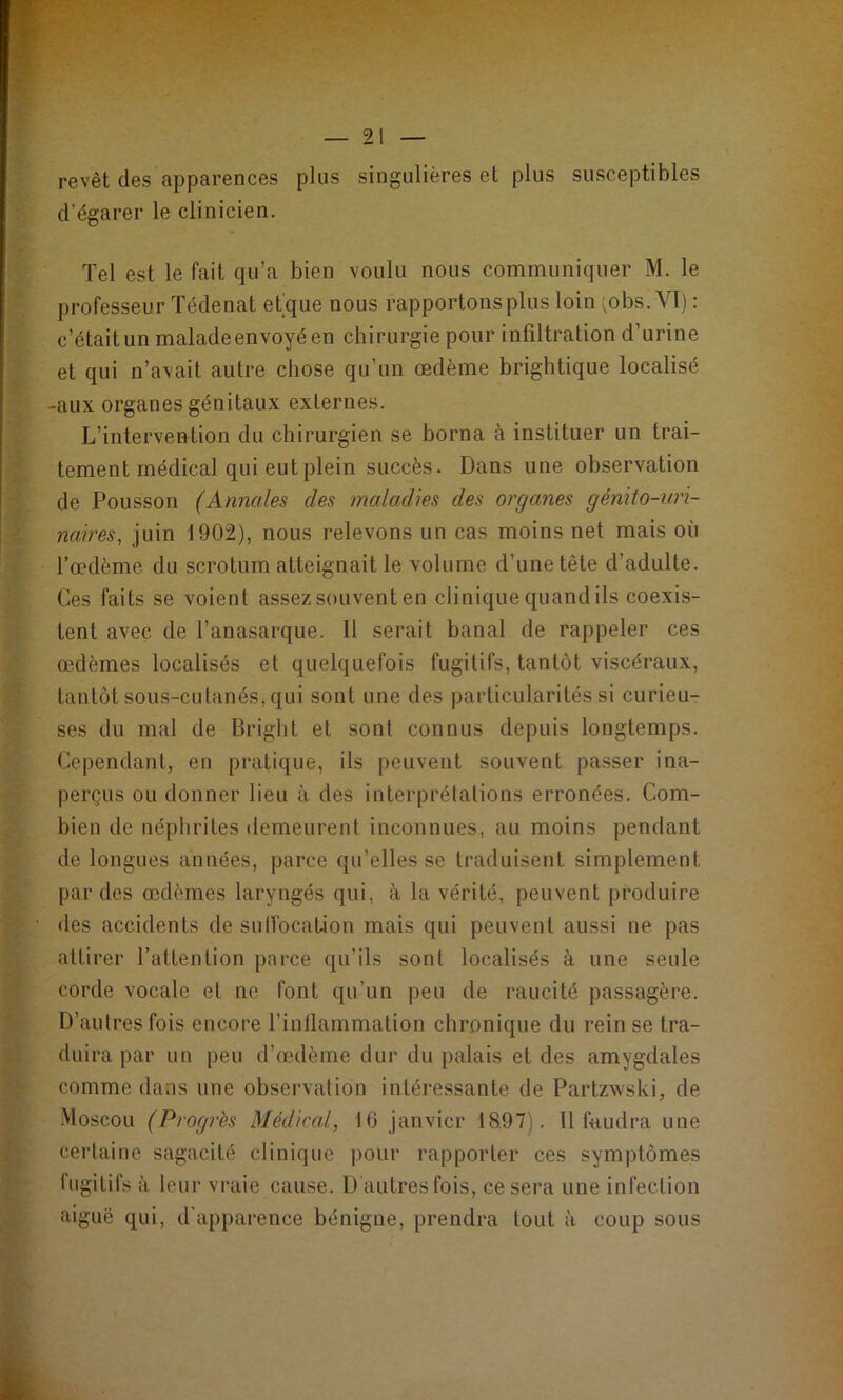 revêt des apparences plus singulières et plus susceptibles d’égarer le clinicien. Tel est le fait qu’a bien voulu nous communiquer M. le professeur ïédenat etque nous rapportons plus loin ;obs. VI) : c’étaitun malade envoyé en chirurgie pour infiltration d’urine et qui n’avait autre chose qu’un œdème brightique localisé -aux organes génitaux externes. L’intervention du chirurgien se borna à instituer un trai- tement médical qui eut plein succès. Dans une observation de Polisson (Annales des maladies des organes génito-uri- naires, juin 1902), nous relevons un cas moins net mais où l’œdème du scrotum atteignait le volume d’une tête d’adulte. Ces faits se voient assez souvent en clinique quand ils coexis- tent avec de l’anasarque. 11 serait banal de rappeler ces œdèmes localisés et quelquefois fugitifs, tantôt viscéraux, tantôt sous-cutanéSj qui sont une des particularités si curieu- ses du mal de Bright et sont connus depuis longtemps. Cependant, en pratique, ils peuvent souvent passer ina- perçus ou donner lieu à des interprétations erronées. Com- bien de néphrites demeurent inconnues, au moins pendant de longues années, parce qu’elles se traduisent simplement par des œdèmes laryngés qui, à la vérité, peuvent produire des accidents de sulfocation mais qui peuvent aussi ne pas attirer l’attention parce qu’ils sont localisés à une seule corde vocale et ne font qu’un peu de raucité passagère. D’autres fois encore l’inflammation chronique du rein se tra- duira par un peu d’œdème dur du palais et des amygdales comme dans une observation intéressante de Partzwski, de Moscou (Progrès Médical, 16 janvier 18,97). Il faudra une certaine sagacité clinique pour rapporter ces symptômes fugitifs à leur vraie cause. D autres fois, ce sera une infection aiguë qui, d'apparence bénigne, prendra tout à coup sous