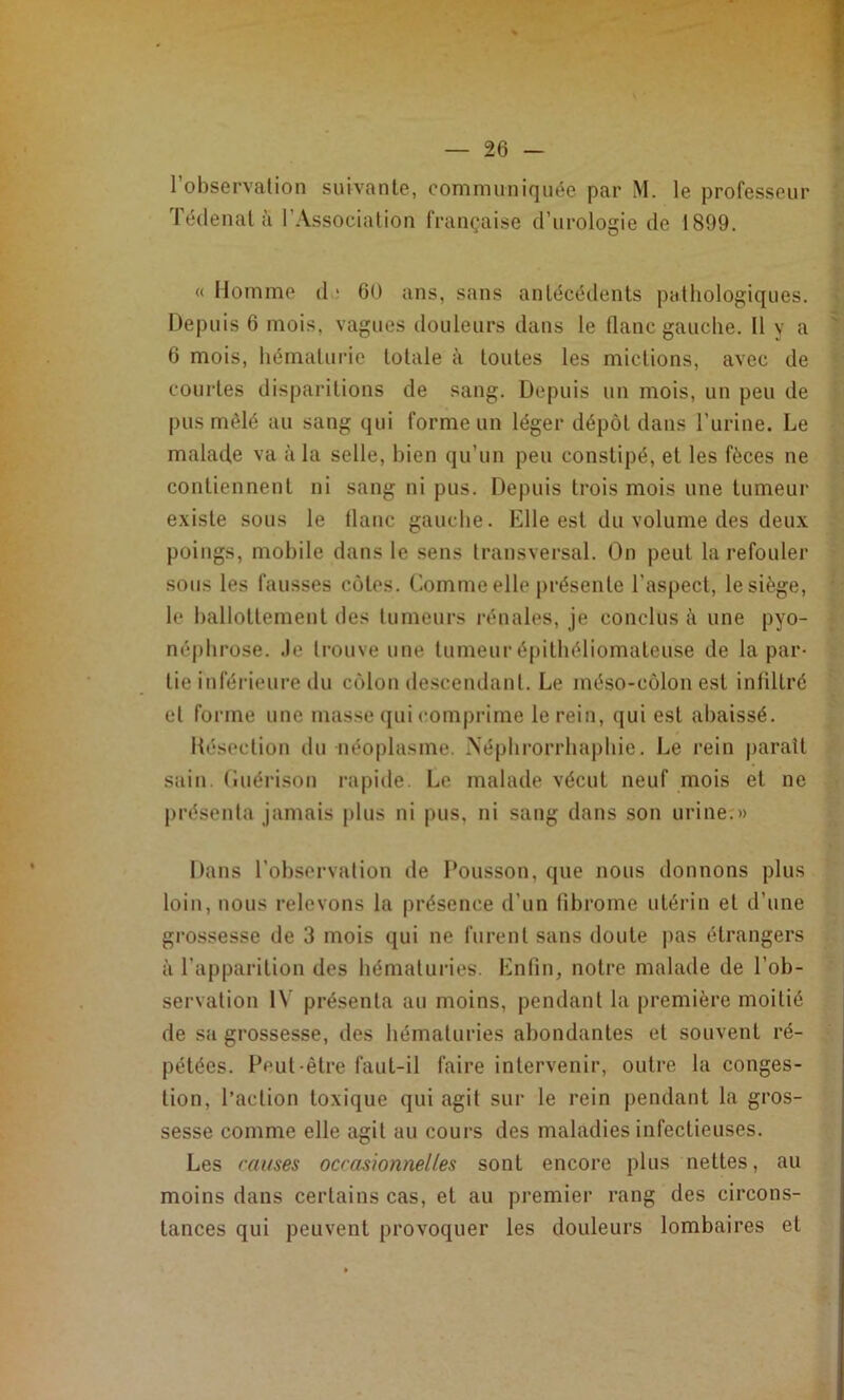 l’observation suivante, communiquée par M. le professeur Téclenal à l’Association française d’urologie de 1899. «Homme d' 6U ans, sans antécédents pathologiques. Depuis 6 mois, vagues douleurs dans le flanc gauche. 11 y a 6 mois, hématurie totale à toutes les mictions, avec de courtes disparitions de sang. Depuis un mois, un peu de pus môlé au sang qui forme un léger dépôt dans Turine. Le malade va à la selle, bien qu’un peu constipé, et les fèces ne contiennent ni sang ni pus. Depuis trois mois une tumeur existe sous le tlanc gauche. Elle est du volume des deux poings, mobile dans le sens transversal. On peut la refouler sous les fausses côtes. Comme elle présente l’aspect, le siège, le ballottement des tumeurs rénales, je conclus ii une pyo- néphrose. .le trouve une tumeur épithéliomateuse de la par- tie inférieure du côlon descendant. Le méso-côlon est infiltré et forme une masse qui comprime le rein, qui est abaissé. Ilésection du néoplasme. Néplirorrhapliie. Le rein paraît sain, (iuérison rapide. Le malade vécut neuf mois et ne présenta jamais plus ni pus, ni sang dans son urine:» Dans l’observation de Pousson, que nous donnons plus loin, nous relevons la présence d’un fibrome utérin et d’une grossesse de 3 mois qui ne furent sans doute |)as étrangers à l’apparition des hématuries. Enfin, notre malade de l’ob- servation I\’ présenta au moins, pendant la première moitié de sa grossesse, des hématuries abondantes et souvent ré- pétées. Peut-être faut-il faire intervenir, outre la conges- tion, l’action toxique qui agit sur le rein pendant la gros- sesse comme elle agit au cours des maladies infectieuses. Les cai/ses occasionnelles sont encore plus nettes, au moins dans certains cas, et au premier rang des circons- tances qui peuvent provoquer les douleurs lombaires et