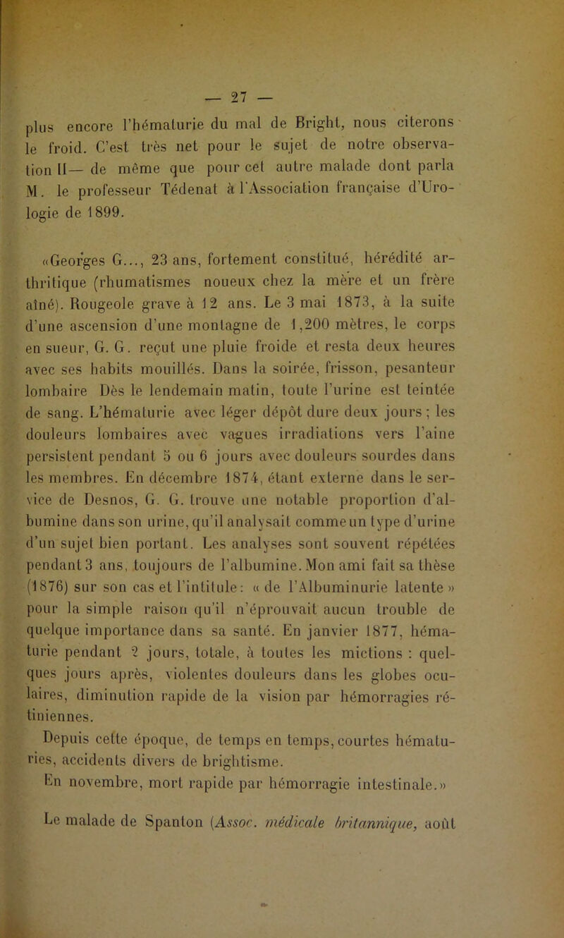 plus eQcore l’hémalurie du mal de Bright, nous citerons- le froid. C’est très net pour le sujet de notre observa- lion II— de même que pour cet autre malade dont parla M. le professeur Tédenat à l'Association française d’Uro- logie de 1899. «Georges G..., 23 ans, fortement constitué, hérédité ar- thritique (rhumatismes noueux chez la mère et un frère aîné). Rougeole grave à 12 ans. Le 3 mai 1873, à la suite d’une ascension d’une montagne de 1,200 mètres, le corps en sueur, G. G. reçut une pluie froide et resta deux heures avec ses habits mouillés. Dans la soirée, frisson, pesanteur lombaire Dès le lendemain matin, toute l’urine est teintée de sang. L’hématurie avec léger dépôt dure deux jours ; les douleurs lombaires avec vagues irradiations vers l’aine persistent pendant 5 ou 6 jours avec douleurs sourdes dans les membres. En décembre 1874, étant externe dans le ser- vice de Desnos, G. G. trouve une notable proportion d’al- bumine dans son urine, qu’il analysait comme un type d’urine d’un sujet bien portant. Les analyses sont souvent répétées pendant 3 ans, toujours de l’albumine. Mon ami fait sa thèse (1876) sur son cas et l’intitule: « de l’Albuminurie latente » pour la simple raison qu’il n’éprouvait aucun trouble de quelque importance dans sa santé. En janvier 1877, héma- turie pendant 2 jours, totale, à toutes les mictions ; quel- ques jours après, violentes douleurs dans les globes ocu- laires, diminution rapide de la vision par hémorragies ré- tiniennes. Depuis cette époque, de temps en temps, courtes hématu- ries, accidents divers de brightisme. En novembre, mort rapide par hémorragie intestinale.» Le malade de Spanton {Assoc. médicale britannique, août