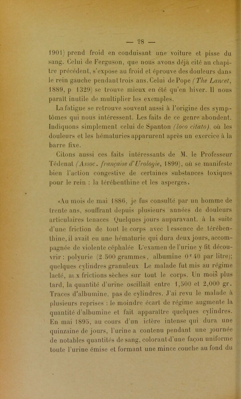 1901) prend froid en conduisant une voiture et pisse du sang. Celui de Fergiison, que nous avons déjà cité an chapi- tre précédent, s’expose au froid et éprouve des douleurs dans le rein gauche pendanl trois ans. Celui de Pope Lancet, 1889, P 1329) se trouve mieux en été qu’en hiver. 11 nous paraît inutile de multiplier les exemples. La fatigue se retrouve souvent aussi à l’origine des symp- tômes qui nous intéressent. Les faits de ce genre abondent. Indiquons simplement celui de Spanlon (loro citato), où les douleurs et les hématuries apparurent après un exercice à la barre fixe. Citt)iis aussi ces faits iulérossanls de M. le Professeur 'l’édenal (Assoc. française d’Uroloyie, 1899), où se manifeste bien l’action congestive de certaines substances toxiques pour le rein : la térébenthine et les asperges. *.\u mois de mai 1880. je fus consulté par uu homme de Ireule iins, soulVi’anl ilepuis plusieurs années de douleurs articulaires tenaces (Jiielques jours auparavant, à la suite d’une friction de tout le coi'ps avec 1 essence de térében- thine, il avait eu une hématurie (jui dura deux jours, accom- pagnée de violente céphalée L’examen de l’uriue y lit décou- viâr: polyurie (2 300 grammes, albumine C' -iO par litrej; (juelques cylindres granuleux Le malade lut mis au l'égime lacté, ai.X frictions sèches sur tout le corps. Un mois plus tard, la quantité d’urine oscillait entre t,500 et 2,000 gr. Traces d’albumine, [>as de cylindres, .l’ai revu le malade a [ilusieurs reprises ; le moimlre écart de régime augmente la quantité d’albumine et fait apparaître quelques cylindres. En mai 1893, au cours d’un ictère intense qui dura une quinzaine de jours, l’urine a contenu pendant une journée de notables quantités de sang, colorant d’une façon uniforme toute l’iirine émise et formant une mince couche au fond du