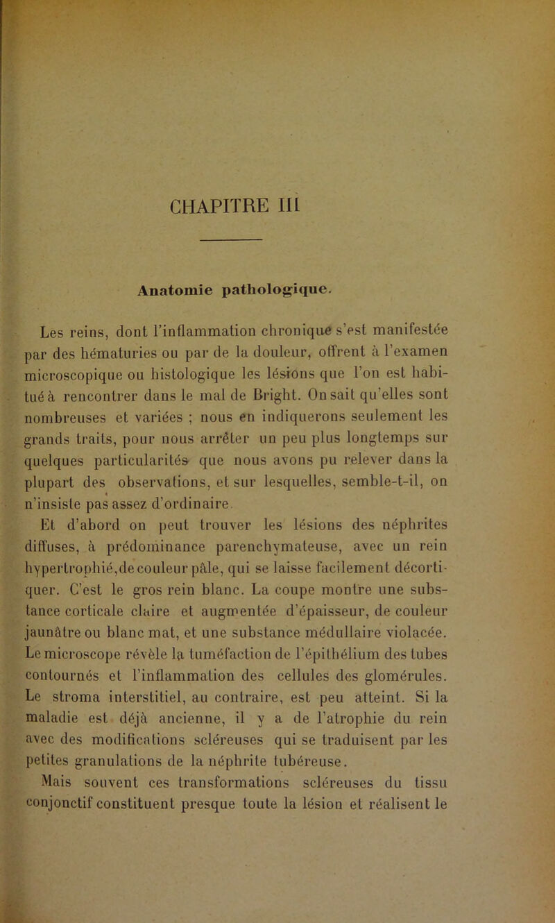CHAPITRE III Anatomie pathologique. Les reins, dont l’inflammation chronique s’est manifestée par des hématuries ou par de la douleur, offrent à l’examen microscopique ou histologique les lésions que l’on est hahi- tuéà rencontrer dans le mal de Bright. On sait qu’elles sont nombreuses et variées ; nous en indiquerons seulement les grands traits, pour nous arrêter un peu plus longtemps sur quelques particularités que nous avons pu relever dans la plupart des observations, et sur lesquelles, semhle-t-il, on « n’insiste pas assez d’ordinaire. Et d’abord on peut trouver les lésions des néphrites diffuses, à prédominance parenchymateuse, avec un rein hypertrophié,decouleur pâle, qui se laisse facilement décorti- quer, C’est le gros rein blanc. La coupe montre une subs- tance corticale claire et augmentée d’épaisseur, de couleur jaunâtre ou blanc mat, et une substance médullaire violacée. Le microscope révèle la tuméfaction de l’épithélium des tubes contournés et l’inflammation des cellules des glomérules. Le stroma interstitiel, au contraire, est peu atteint. Si la maladie est déjà ancienne, il y a de l’atrophie du rein avec des modifications scléreuses qui se traduisent par les petites granulations de la néphrite tubéreuse. Mais souvent ces transformations scléreuses du tissu conjonctif constituent presque toute la lésion et réalisent le