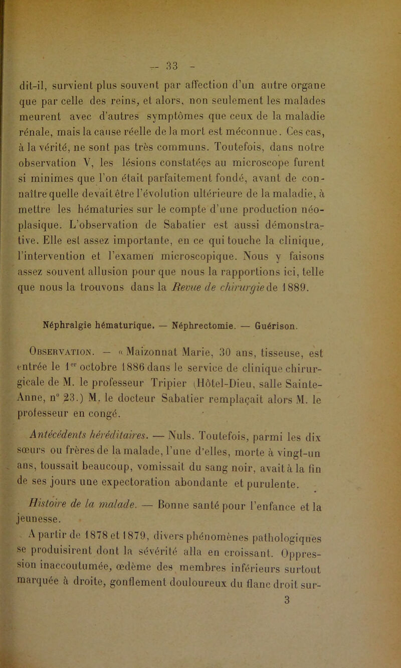 dit-il, survient plus souvent par affection d’un autre organe que par celle des reins, et alors, non seulement les malades meurent avec d’autres symptômes que ceux de la maladie rénale, mais la cause réelle de la mort est méconnue. Ces cas, à la vérité, ne sont pas très communs. Toutefois, dans notre observation V, les lésions constatéos au microscope furent si minimes que l’on était parfaitement fondé, avant de con- naître quelle devaitêtre l’évolution ultérieure de la maladie, à mettre les hématuries sur le compte d’une production néo- plasique. L’observation de Sabatier est aussi démonstra- tive. Elle est assez importante, en ce qui touche la clinique, l’intervention et l’examen microscopique. Nous y faisons assez souvent allusion pour que nous la rapportions ici, telle que nous la trouvons dans la Revue de chirurgie 1889. Néphralgie hématurique. — Néphrectomie. — Guérison. Observation. — Maizonnat Marie, 30 ans, tisseuse, est entrée le l®* octobre 1886 dans le service de clinique chirur- gicale de M. le professeur Tripier iHôtel-Dieu, salle Sainte- Anne, n” ^3.) M. le docteur Sabatier remplaçait alors M. le professeur en congé. Antécédents héréditaires. — Nuis. Toutefois, parmi les dix sœurs ou frères de la malade, l’une d’elles, morte à vingt-un . ans, toussait beaucoup, vomissait du sang noir, avait à la fin de ses jours une expectoration abondante et purulente. Histoire de la malade. — Bonne santé pour l’enfance et la jeunesse. A partir de 1878 et 1879, divers phénomènes pathologiques se produisirent dont la sévérité alla en croissant. Oppres- sion inaccoutumée, œdème des membres inférieurs surtout marquée à droite, gonflement douloureux du flanc droit sur- 3