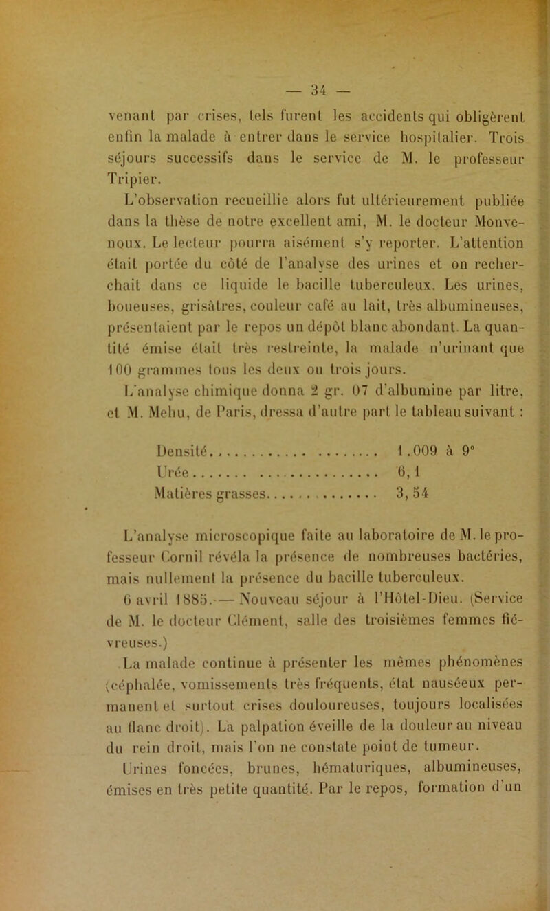 venant par crises, tels lurent les accidents qui obligèrent | enfin la malade à entrer dans le service hospitalier. Trois 1 séjours successifs dans le service de M. le professeur Tripier. 2 L’observation recueillie alors fut ultérieurement publiée ^ dans la thèse de notre excellent ami, M. le docteur Monve- ^ noux. Le lecteur jiourra aisément s’y reporter. L’attention ^ était portée du côté de l’analyse des urines et on recher- chait dans ce liquide le bacille tuberculeux. Les urines, ;• boueuses, grisùtres, couleur café au lait, très albumineuses, présentaient par le repos un dépôt blanc abondant. La quan- l': tité émise était très restreinte, la malade n’urinant que ^ 100 grammes tous les deux ou trois jours. i L'analyse chimique donna 2 gr. 07 d’albumine par litre, | et M. .Mehu, de Laris, dressa d’autre |)art le tableau suivant : 7 Densité 1.009 à 9® j; Urée 0,1 T:: .Matières grasses 3, 54 f. à L’analyse microscopi([ue faite au laboratoire deM.lepro- fesseur Lornil révéla la présence de nombreuses bactéries, f., mais nullement la présence du bacille tuberculeux. V 0 avril 1885.— Nouveau séjour h ITlôtel-Dieu. (Service c de M. le docteur Clément, salle des troisièmes femmes fié- Ç vreuses.) I La malade continue à présenter les mêmes phénomènes (céphalée, vomissements très fréquents, état nauséeux per- manent et surtout crises douloureuses, toujours localisées • au liane droit). La palpation éveille de la douleur au niveau du rein droit, mais l’on ne constate point de tumeur. Urines foncées, brunes, hématuriques, albumineuses, émises en très petite quantité. Par le repos, formation d’un