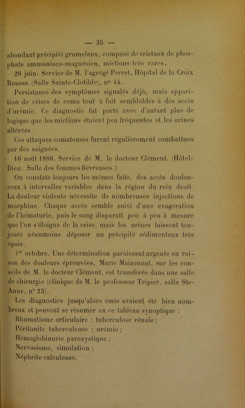 abondant précipité grumeleux, composé de cristaux de phos- phate ammoniaco-magnésien, mictions très rares. 26 juin. Service de M. l’agrégé Perret, Hôpital de la Croix Rousse. (Salle Sainte-Clotilde}, n® 44. Persistance des symptômes signalés déjà, mais appari- tion de crises de coma tout à fait semblables à des accès d’urémie. Ce diagnostic fut porté avec d’autant plus de logique que les mictions étaient peu fréquentes et les urines altérées. Ces attaques comateuses furent régulièrement combattues par des saignées. 16 août 1886. Service de M. le docteur Clément. (Hôtel- Dieu. Salle des femmes fiévreuses.) On constate toujours les mêmes faits, des accès doulou- reux à intervalles variables dans la région du rein droit. La douleur violente nécessite de nombreuses injections de morphine. Chaque accès semble suivi d’une exagération de l’hématurie, puis le sang disparaît peu à peu à mesure que l’on s’éloigne de la crise, mais les urines laissent tou- jours néanmoins déposer un précipité sédimenteux très épais. 1®'' octobre. Une détermination paraissant urgente en rai- son des douleurs éprouvées, Marie Maizonnat, sur les con- seils de M. le docteur Clément, est transférée dans une salle de chirurgie (clinique de M. le professeur Tripier, salle Ste- Anne, n® 23). Les diagnostics jusqu’alors émis avaient été bien nom- breux et peuvent se résumer en ce tableau synoptique : Rhumatisme articulaire : tuberculose rénale ; Péritonite tuberculeuse : urémie ; Hémoglobinurie paroxystique ; Ner vosisme, simulation ; Néphrite calculeuse.