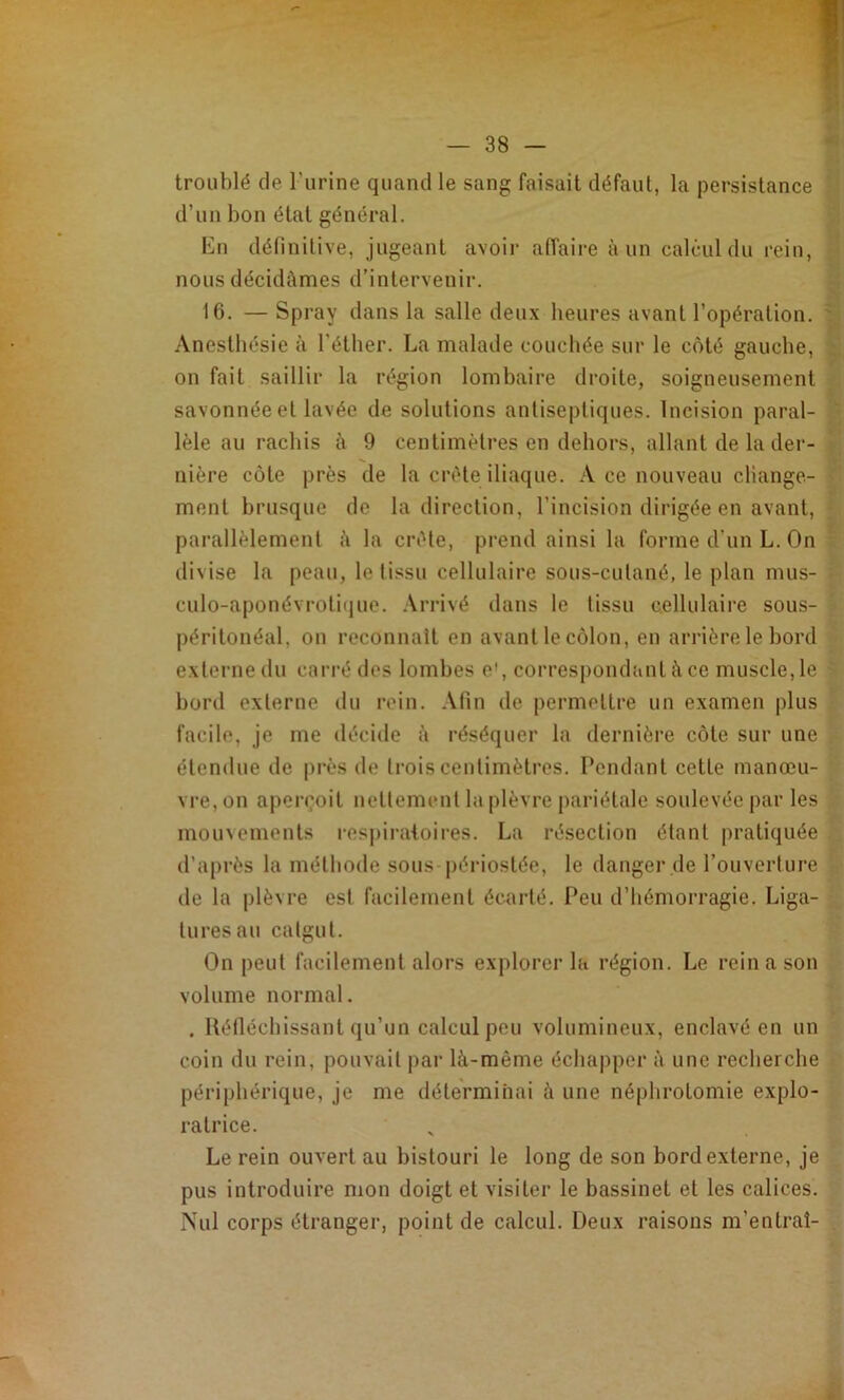 troublé de l’urine quand le sang faisait défaut, la jDersistance d’un bon étal général. En définitive, jugeant avoii- affaire à un calcul du rein, nous décidâmes d’intervenir. 16. — Spray dans la salle deux heures avant l’opération. ' Anestbésie à l'éther. La malade couchée sur le côté gauche, on fait saillir la région lombaire droite, soigneusement savonnée et lavée de solutions antiseptiques. Incision parai- , lèle au rachis à 9 centimètres en dehors, allant de la der- j nière côte près de la crête iliaque. A ce nouveau change- ' ment brusque de la direction, l’incision dirigée en avant, ■ parallèlement à la crête, prend ainsi la forme d’un L. On ^ divise la peau, le tissu cellulaire sous-cutané, le plan mus- ; culo-aponévroti(jue. .\rrivé dans le tissu cellulaire sous- péritonéal, on reconnaît en avant le côlon, en arrière le bord externe du carré des lombes e', corresi)ondanlàce muscle,le - bord externe du rein. Afin de permettre un examen plus facile, je me décide à réséquer la dernière côte sur une étendue de près de trois centimètres. Pendant cette manœu- vre, on apen^oit nettement la plèvre pariétale soulevée par les mouvements res|)iraloires. La résection étant pratiquée d’après la méthode sous périostée, le danger de l’ouverture de la plèvre est facilement écarté. Peu d’hémorragie. Liga- tures au catgut. On peut facilement alors explorer la région. Le rein a son volume normal. . Hélléchissant qu’un calcul peu volumineux, enclavé en un coin du rein, pouvait par là-même échapper à une recherche périphérique, je me déterminai à une néphrotomie explo- ratrice. Le rein ouvert au bistouri le long de son bord externe, je pus introduire mon doigt et visiter le bassinet et les calices. Nul corps étranger, point de calcul. Deux raisons m’entrai- V,