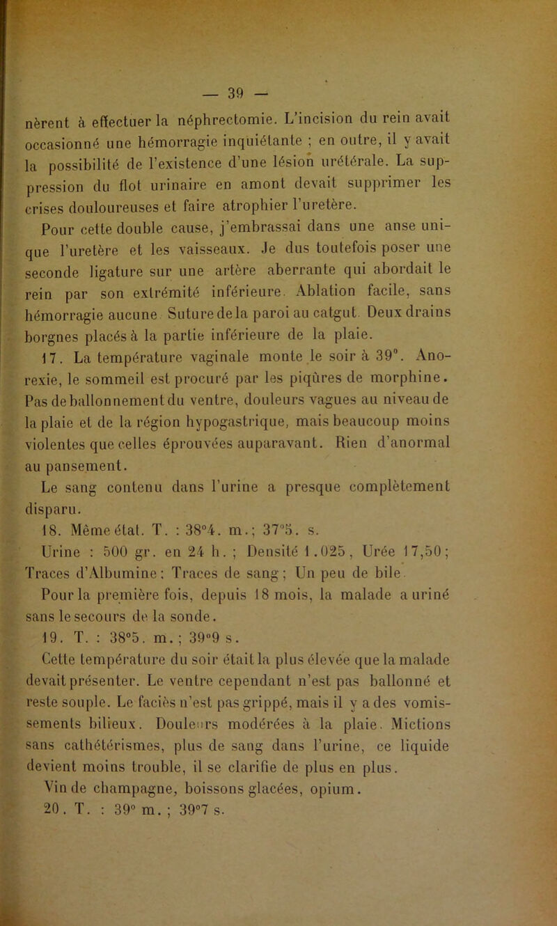 nèrent à effectuer la néphrectomie. L’incision du rein avait occasionné une hémorragie inquiétante ; en outre, il y avait la possibilité de l’existence d’une lésion urétérale. La sup- pression du flot urinaire en amont devait supprimer les crises douloureuses et faire atrophier l’uretère. Pour cette double cause, j’embrassai dans une anse uni- que l’uretère et les vaisseaux. Je dus toutefois poser une seconde ligature sur une artère aberrante qui abordait le rein par son extrémité inférieure. Ablation facile, sans hémorragie aucune Suture delà paroi au catgut. Deuxdrains borgnes placés à la partie inférieure de la plaie. 17. La température vaginale monte le soir à 39®. Ano- rexie, le sommeil est procuré par les piqûres de morphine. Pas de ballonnement du ventre, douleurs vagues au niveau de la plaie et de la région hypogastrique, mais beaucoup moins violentes que celles éprouvées auparavant. Rien d’anormal au pansement. Le sang contenu dans l’urine a presque complètement disparu. 18. Même état. T. : 38“4. m.; 37'’5. s. Urine : 500 gr. en 24 h. ; Densité 1.025, Urée 17,50; Traces d’Albumine: Traces de sang; Un peu de bile Pour la première fois, depuis 18 mois, la malade a uriné sans le secours de la sonde. 19. T. ; 38°5. m. ; 399 s. Cette température du soir était la plus élevée que la malade devait présenter. Le ventre cependant n’est pas ballonné et reste souple. Le faciès n’est pas grippé, mais il y a des vomis- sements bilieux. Douleurs modérées à la plaie. Mictions sans cathétérismes, plus de sang dans l’urine, ce liquide devient moins trouble, il se clarifie de plus en plus. Vin de champagne, boissons glacées, opium. 20. T. ; 39° m. ; 39°7 s.