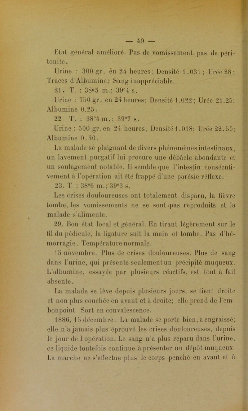 tltal général amélioré. Pas de vomissement, pas de péri- tonite. Urine : 300 gr. én 24 heures; Densité 1.031 ; Urée 28; Traces d’Albumine; Sang inappréciable. 21. T. : 38»5 m.; 39°4 s. Urine : 750 gr. en 24 heures; Densité 1.022; Urée 21.25; Albumine 0.25. 22 T. : 38'’4 m.; 39°7 s. Urine: 500 gr. en 24 heures; Densité 1.018; Urée 22.50; Albumine 0.50. La malade se plaignant de divers phénomènes intestinaux, un lavement purgatif lui procure une débâcle abondante et un soulagement notable. Il semble que l’intestin consécuti- vement à l’opéi'alion ait été frappé d’une parésie l'éllexe. 23. T : 380 m.; 39°3 s. Les crises douloureuses ont totalement disparu, la fièvre tombe, les vomissements ne se sont.jias reproduits et la malade s’alimente. 29. Don état local et général. Un tirant légèrement sur le lil du pédicule, la ligature suit la main et tombe. Pas d’hé- morragie. 'fempérature normale. 13 novembre. Plus de crises douloureuses. Plus de sang dans l’urine, qui présente seulement un précipité muqueux. L’albumine, essayée par plusieurs réactifs, est tout à fait absente. La malade se lève depuis plusieurs jours, se tient droite et non plus couchée en avant et à droite; elle prend de l em- bonpoint Sort en convalescence. 1886, 13 décembre. La malade se porte bien, a engraissé; elle n’a jamais plus éprouvé les crises douloureuses, depuis le jour de 1 opération. Le sang n’a plus reparu dans l’urine, ce liquide toutefois continue à présenter un dépôt muqueux. La marche ne s’effectue plus le corps penché en avant et à