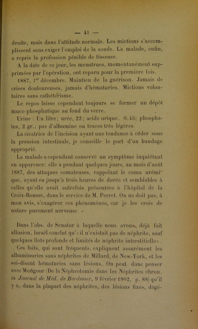 droite, mais dans l’attitude normale. Les mictions s’accom- plissent sans exiger l’emploi de la sonde. La malade, enfin, a repris la profession pénible de tisseuse. A la date de ce jour, les menstrues, momentanément sup- primées par l’opération, ont reparu pour la première fois. 1887, !■ décembre. Maintien de la guérison. Jamais de crises douloureuses, jamais d’bématuries. Mictions volon- taires sans cathétérisme. Le repos laisse cependant toujours se former un dépôt muco phosphatique au fond du verre. Urine : Un litre; urée, 22; acide urique, 0,45; phospha- tes, 2 gr.; pas d’albumine ou traces très légères. La cicatrice de l’incision ayant une tendance à céder sous la pression intestinale, je conseille le port d’un bandage approprié. La malade a cependant conservé un symptôme inquiétant en apparence: elle a pendant quelques jours, au mois d’août 1887, des attaques comateuses, rappelant le coma urémi que, ayant eu jusqu’à trois heures de durée et semblables à celles qu’elle avait autrefois présentées à rbôpilal de la Croix-Rousse, dans le service de M. Perret. On ne doit pas, à mon avis, s’exagérer ces phénomènes, car je les crois de nature purement nerveuse. » Dans l’obs. de Senator à laquelle nous avonss déjà fait allusion', Israël conclut qu’«il n’existait pas de néphrite, sauf quelques îlots profonds et limités de néphrite interstitielle» . , Ces faits, qui sont fréquents, expliquent assurément les albuminuries sans néphrites de Millard, de New-York, et les soi-disant hématuries sans lésions. On peut donc penser avecMortgour (De la Néphrotomie dans les Néphrites chron. in Journal de Méd. de Bordeaux, 9 février 1902, p. 88) qu’il y a, dans la plupart des néphrites, des lésions fixes, dégé-