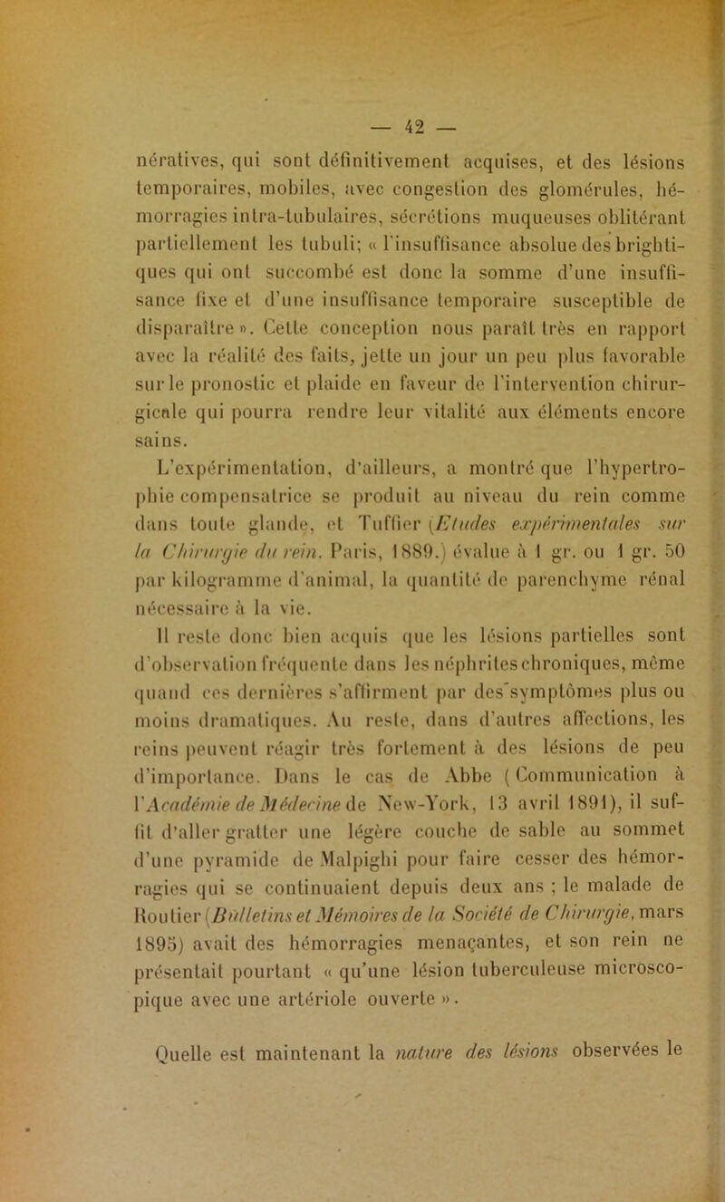 nératives, qui sont définitivement acquises, et des lésions temporaires, mobiles, avec congestion des glomérules, hé- morragies intra-tubulaires, sécrétions muqueuses oblitérant partiellement les tubuli; « rinsuffisance absolue des brighti- ques qui ont succombé est donc la somme d’une insuffi- sance fixe et d’une insuffisance temporaire susceptible de disparaître». Cette conception nous paraît très en rapport avec la réalité des faits, jette un jour un peu plus favorable sur le pronostic et plaide en faveur de l’intervention chirur- gicnle qui pourra rendre leur vitalité aux éléments encore sains. L’expérimentation, d'ailleurs, a montré que l’hypertro- j)bie compensatrice se |)roduit au niveau du rein comme dans toute glande, et Tuflier {l^tudes ex/térintenfales sur la C/iinnyie du rein. Paris, 1880.) évalue à I gr. ou 1 gr. 50 par kilogramme d’animal, la quantité de parenchyme rénal nécessaire à la vie. 11 reste donc bien acquis (jue les lésions partielles sont d’observation fré(|uente dans les népbriteschroniques, même {juaiid ces dernières s’affirment |)ar des’symptômes |>lus ou moins drainaticpies. .\u reste, dans d’autres affections, les reins |)euvent réagir très fortement à des lésions de peu d’importance. Dans le cas de Abbe ( Communication à VAcadémie de ^léderine àa New-York, 13 avril 1891), il suf- fit d’allei* gratter une légère couche de sable au sommet d’une pyramide de .Malpigbi pour faire cesser des hémor- ragies qui se continuaient depuis deux ans ; le malade de \\o\.\{\a\' [Bulletins et Mémoires de la Société de Chirurgie, 1893) avait des hémorragies menaçantes, et son rein ne présentait pourtant « qu’une lésion tuberculeuse microsco- pique avec une artériole ouverte ». Quelle est maintenant la nature des lésions observées le
