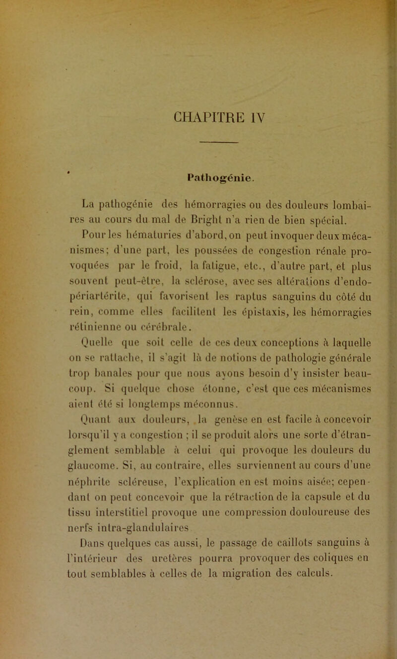 Pathogénie. La palliogénie des hémorragies ou des douleurs lombai- res au cours du mal de Briglil n’a rien de bien spécial. Pour les hématuries d’abord, on peut invoquer deux méca- nismes; d’une part, les poussées de congestion rénale pro- voquées par le froid, la fatigue, etc., d’autre part, et plus souvent peut-être, la sclérose, avec ses altérations d’endo- périartérite, qui favorisent les raptus sanguins du côté du rein, comme elles facilitent les épistaxis, les hémorragies rétinienne ou cérébrale. Ouelle que soit celle de ces deux conceptions ?i laquelle ou se rattaclie, il s’agit là de notions de pathologie générale trop banales pour que nous ayons besoin d’y insister beau- coup. Si quelque chose étonne, c’est que ces mécanismes aient été si longtemps méconnus. Quant aux douleurs, la genèse en est facile à concevoir lorsqu’il y a congestion ; il se produit alors une sorte d’étran- glement semblable à celui qui provoque les douleurs du glaucome. Si, au contraire, elles surviennent au cours d’une néphrite scléreuse, l’explication en est moins aisée; cepen- dant on peut concevoir que la rétraction de la capsule et du tissu interstitiel provoque une compression douloureuse des nerfs intra-glandulaires Dans quelques cas aussi, le passage de caillots sanguins à l’intérieur des uretères pourra provoquer des coliques en tout semblables à celles de la migration des calculs.