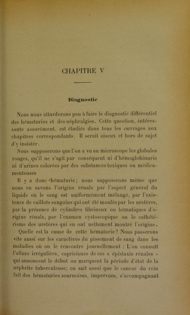 Diagnostic Nous nous attarderons peu à faire le diagnostic diftérentiel des hématuries et des néphralgies. Cette question, .intéres- sante assurément, est étudiée dans tous les ouvrages aux chapitres correspondants. Il serait oiseux et hors de sujet d’y insister. Nous supposerons que l’on a vu au microscope les globules rouges, qu’il ne s’agit par conséquent ni d’hémoglobinurie ni d’urines colorées par des substances toxiques ou médica- menteuses 11 y a donc ^hématurie ; nous supposerons même que nous en savons l’origine rénale par l’aspect général du liquide où le sang est uniformément mélangé, par l’exis- tence de caillots sanguins qui ont été moulés par les uretères, par la présence de cylindres fibrineux ou hématiques d’o- rigine rénale, par l’examen cystoscopique ou le cathété- risme des uretères qui en ont nettement montré l’origine. Quelle est la cause de cette hématurie? Nous passerons vite aussi sur les caractères du pissement de sang dans les maladies où on le rencontre journellement : L’on connaît l’allure irrégulièi-e, capricieuse de ces a épistaxis rénales » qui annoncent le début ou marquent la période d’état de la néphrite tuberculeuse; on sait aussi que le cancer du rein fait des hématuries sournoises, imprévues, s’accompagnant