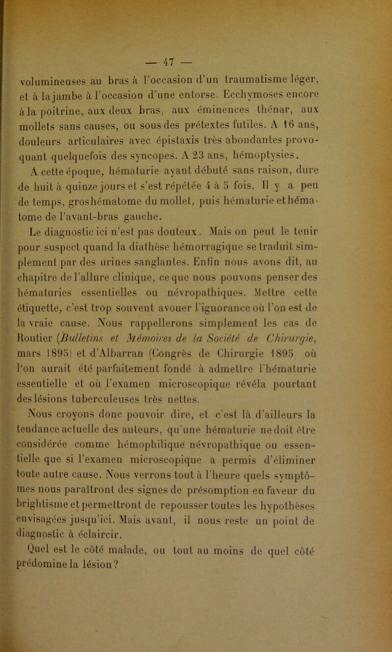 volumineuses au bras à l’occasion d’un traumatisme léger, et k lajambe à l’occasion d’une entorse. Ecchymoses encore à la poitrine, aux deux bras, aux éminences thénar, aux mollets sans causes, ou sous des prétextes futiles. A 16 ans, douleurs articulaires avec épistaxis très abondantes provo- quant quelquefois des syncopes. A 23 ans, hémoptysies. A cette époque, hématurie ayant débuté sans raison, dure de huit à quinze jours et s’est répétée 4 à 5 fois. 11 y a peu de temps, groshématome du mollet, puis hématurie ethéma- tome de l’avant-bras gauche. Le diagnostic ici n’est pas douteux. Mais on peut le tenir pour suspect quand la diathèse hémorragique se traduit sim- plement par des urines sanglantes. Enfin nous avons dit, au chapitre de l’allure clinique, ce que nous pouvons penser des hématuries essentielles ou névropathiques. Mettre cette étiquette, c’est trop souvent avouer l’ignorance où l’on est de la vraie cause. Nous rappellerons simplement les cas de Routier {Bulletins et Mémoires de la Société de Chirurgie^ mars 1895) et d’Albarran (Congrès de Chirurgie 1895 où l’on aurait été parfaitement fondé à admettre l’hématurie essentielle et où l’examen microscopique révéla pourtant des lésions tuberculeuses très nettes. Nous croyons donc pouvoir dire, et c’est là d’ailleurs la tendance actuelle des auteurs, qu'une hématurie nedoitêtre considérée comme hémophiliquè névropathique ou essen- tielle que si l’examen microscopique a permis d’éliminer toute autre cause. Nous verrons tout à l’heure quels symptô- mes nous paraîtront des signes de présomption en faveur du brightisme et permettront de repousser toutes les hypothèses envisagées jusqu’ici. Mais avant, il nous reste un point de diagnostic à éclaircir. Quel est le côté malade, ou tout au moins de quel côté prédomine la lésion?