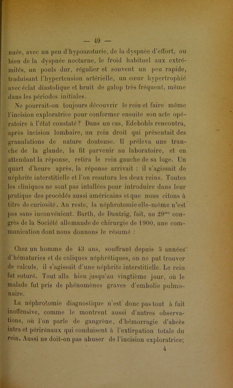 nuée, avec un peu (l’hypoazoturie, de la dyspnée d’eUbrt, ou bien de la dyspnée nocturne, le froid habituel aux extré- mités, un pouls dur, régulier et souvent un peu rapide, traduisant l’hypertension artérielle, un cœur hypertrophié avec éclat diastolique et bruit de galop très fréquent, même dans les périodes initiales. Ne pourrait-on toujours découvrir le rein et faire même l’incision exploratrice pour conformer ensuite son acte opé- ratoire à l’état constaté? Dans un cas, Edebohls rencontra, après incision lombaire, un rein droit qui présentait des granulations de nature douteuse. Il préleva une tran- che de la glande, la fît parvenir au laboratoire, et en attendant la réponse, retira le rein gauche de sa loge. Un quart d’heure après, la réponse arrivait : il s’agissait de néphrite interstitielle et l’on resutura les deux reins. Toutes les cliniques ne sont pas intallées pour introduire dans leur pratique des procédés aussi américains et que nous citons à titre de curiosité. Au reste, la néphrotomie elle-même n^est pas sans inconvénient. Barth, de Dantzig, fait, au 29“° con- grès de la Société allemande de chirurgie de 1900, une com- munication dont nous donnons le résumé : Chez un homme de 43 ans, souffrant depuis 5 années d’hématuries et de coliques néphrétiques, on ne put trouver de calculs, il s’agissait d’une néphrite interstitielle. Le rein fut suturé. Tout alla bien jusqu’au vingtième jour, où le malade fut pris de phénomènes graves d’embolie pulmo- naire. La néphrotomie diagnostique n’est donc pas tout à fait inofîcnsive, comme le montrent aussi d’autres observa- tions, où l’on parle de gangrène, d’hémorragie d’abcès intra et périrénaux qui conduisent à l’extirpation totale du rein. Aussi ne doit-on pas abuser de l’incision exploratrice; 4