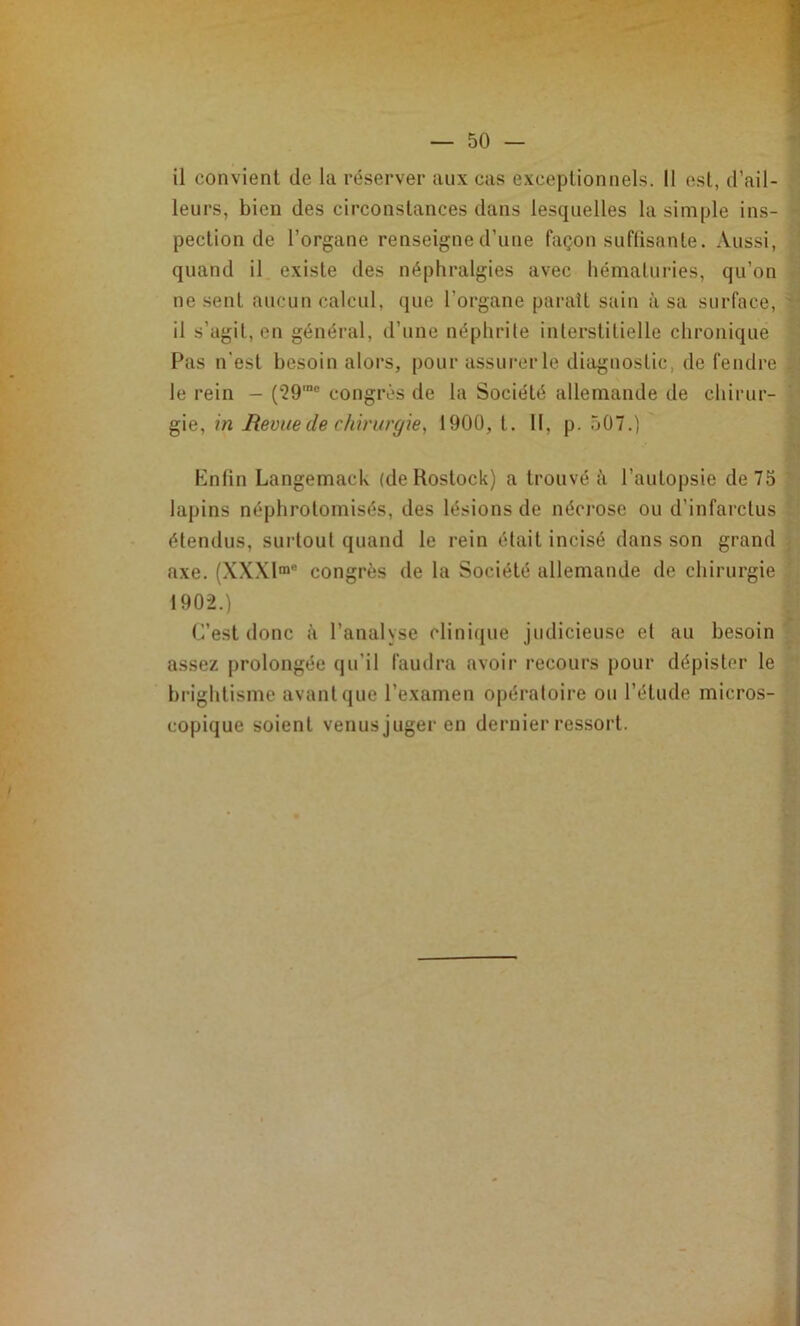 il convient de la réserver aux cas exceptionnels. Il est, d’ail- leurs, bien des circonstances dans lesquelles la simple ins- pection de l’organe renseigne d’une façon suffisante. Aussi, quand il existe des néphralgies avec hématuries, qu’on ne sent aucun calcul, que l’organe paraît sain à sa surface, il s’agit, en général, d’une néphrile interstitielle chronique Pas n'est besoin alors, pour assurer le diagnostic, de fendre le rein — (29'“® congrès de la Société allemande de chirur- gie, in Revue de chirurgie, 1900, t. 11, p. 507.) Enfin Langemack (de Rostock) a trouvé à l’autopsie de 75 lapins néphrotomisés, des lésions de néci'ose ou d’infarctus étendus, surtout quand le rein était incisé dans son grand axe. (XW!™* congrès de la Société allemande de chirurgie 1902.) C’est donc à l’analyse clinique judicieuse et au besoin assez prolongée qu’il faudra avoir recours pour dépister le brightisme avant que l’examen opératoire ou l’étude micros- copique soient venus juger en dernier ressort.