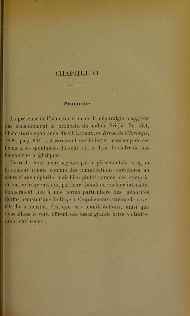 Pronostic La présence de l’hématurie ou de la néphralgie n’aggrave pas sensiblement le pronostic du mal de Bright. En effet, l’hématurie spontanée, disait Lavaux,m Revue de Chirurgie, 1899, page 601, est rarement mortelle; et beaucoup de ces hématuries spontanées doivent entrer dans le cadre de nos hématuries brightiques. Du reste, nous n’envisageons pas le pissement de sang ou la douleur rénale comme des complications survenues au cours d une néphrite, mais bien plutôt comme des symptô- mes assezfréquents qui, par leur abondanceou leur intensité, donneraient lieu à une forme particulière des néphrites (forme hématurique de Reyer). Ce qui encore atténue la sévé- rité du pronostic, c’est que ces manifestations, ainsi que nous allons le voir, offrent une assez grande prise au traite- ment chirurgical.