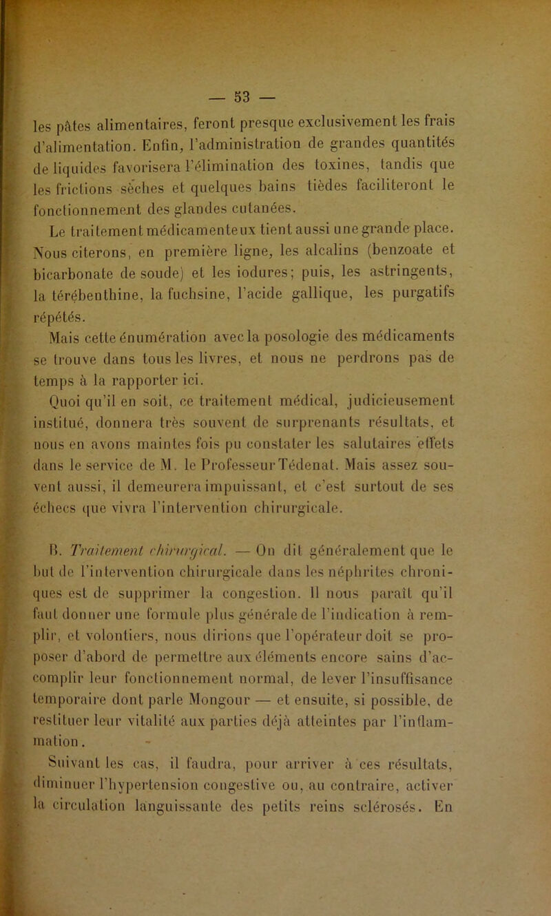 les pâtes alimentaires, feront presque exclusivement les frais d’alimentation. Enfin, l’administration de grandes quantités de liquides favorisera l’élimination des toxines, tandis que les frictions sèches et quelques bains tièdes faciliteront le fonctionnement des glandes cutanées. Le traitement médicamenteux tient aussi une grande place. Nous citerons, en première ligne, les alcalins (benzoate et bicarbonate de soude) et les iodures; puis, les astringents, la térébenthine, la fuchsine, l’acide gallique, les purgatifs répétés. Mais cette énumération avec la posologie des médicaments se trouve dans tous les livres, et nous ne perdrons pas de temps à la rapporter ici. Quoi qu’il en soit, ce traitement médical, judicieusement institué, donnera très souvent de surprenants résultats, et nous en avons maintes fois pu constater les salutaires ètfets dans le service de M. le Professeur Tédenat. Mais assez sou- vent aussi, il demeurera impuissant, et c’est surtout de ses échecs que vivra l’intervention chirurgicale. B. Tmilement chh'urr/ical. — On dit généralement que le but de l’intervention chirurgicale dans les néphiâtes chroni- ques est de suppi'imer la congestion. 11 nous paraît qu’il faut donner une formule plus générale de l’indication à rem- plir, et volontiers, nous dirions que l’opérateur doit se pro- poser d’abord de permettre aux éléments encore sains d’ac- complir leur fonctionnement normal, de lever l’insuffisance temporaire dont parle Mongour — et ensuite, si possible, de restituer leur vitalité aux parties déjà atteintes par l’intlam- mation. Suivant tes cas, il faudra, pour arriver à ces résultats, diminuer l’hypertension congestive ou, au contraire, activer la circulation languissante des petits reins sclérosés. En
