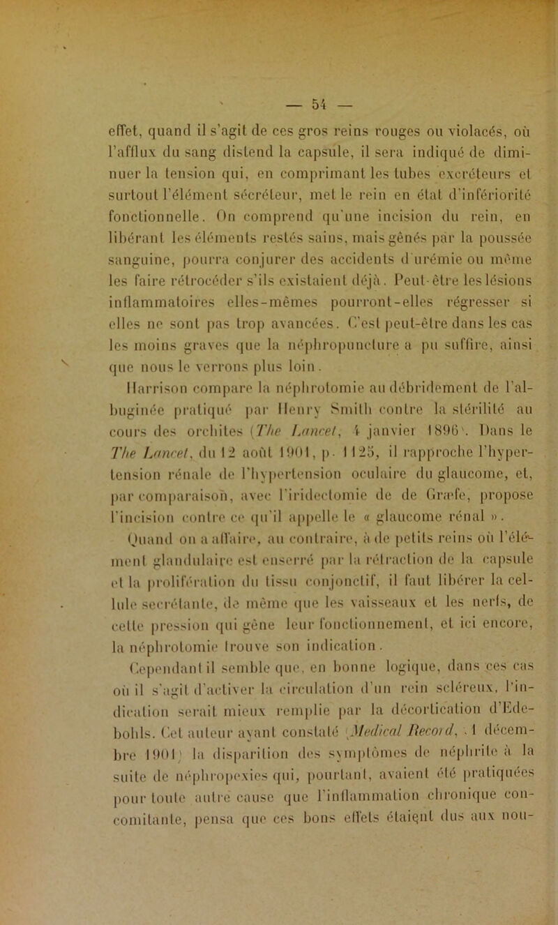 effet, quand il s’agit de ces gros reins rouges ou violacés, où l’afflux du sang distend la capsule, il sera indiqué de dimi- nuer la tension qui. en comprimant les tubes excréteurs et surtout l’élément sécréteur, met le rein en étal d’infériorité fonctionnelle. On compreml (ju’une incision du rein, en libérant les éléments restés sains, mais gênés par la poussée sanguine, pourra conjurer des accidents d urémie ou même les faire rétrocéder s’ils existaient <léjà. Peul être les lésions inllammatoires elles-mêmes pourront-elles régresser si elles ne sont pas trop avancées, ('.'est |)eut-êlre dans les cas les moins graves (|ue la népbropuneture a pu suffire, ainsi (pie nous le ven-ons plus loin. Ilarrison compare la néphrotomie au débridemenl de l’al- biiginée praticpié jiar Henry Smilb eontre la stérilité au cours des orcbites [The Laurel, \ jauviei IS!)6'. Dans le The Lancet, du 12 août lîMH, p. 1 125, il rapproche l’hyper- lensiun rénale de riiypertension oculaire du glaucome, et, par comparaison, avec riridcctomie de de (ïrade, propose l’incision contre ce cpi'il appelle le o glaucome rénal ». nuand ou aalVair»*, au coutrain*, à de petits reins oii l’élé'- inent glandulaire est eusen'é pai‘ la rétraction de la capsule et la proliféraliou du tissu conjonctif, il faut libérer la cel- lule secrétante, de même (pie les vaisseaux et les nerfs, de celle [iression ipii gêne leur foiictiounemenl, et ici encore, la népbi’otomie trouve son indication. Cependant il semble que. en bonne logiipie, dans ces cas oii il s’agit d'activer la circulation d'un rein scléreux, l’in- dication serait mieux remplie par la décortication d’hdc- bobls. Cet auteur a\anl constaté Medical Heconl, . 1 décem- bre la disparition des sNiupti'unes de uéphriti^ à la suite de m'pbropexies (pii, pourtant, avaient été [U’aliquées pour toute autre cause que rintlammalion cliroiiique cou- comilaiite, pensa (pie ces bons effets élaiqnl dus aux non-