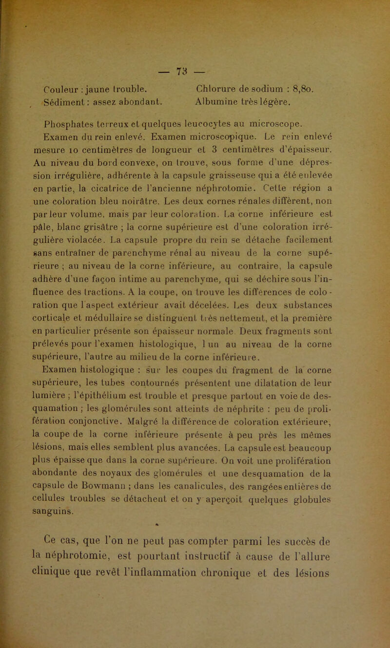 Couleur : jaune Irouble. Chlorure de sodium : 8,8o. Sédiment : assez abondant. Albumine très légère. Phosphates terreux et quelques leucocytes au microscope. Examen du rein enlevé. Examen microscopique. Le rein enlevé mesure lo centimètres de longueur et 3 centimètres d’épaisseur. Au niveau du bord convexe, on trouve, sous forme d’une dépres- sion irrégulière, adhérente à la capsule graisseuse quia été enlevée en partie, la cicatrice de l’ancienne néphrotomie. Celte région a une coloration bleu noirâtre. Les deux cornes rénales diffèrent, non par leur volume, mais par leur coloration. La corne inférieure est pâle, blanc grisâtre ; la corne supérieure est d’une coloration irré- gulière violacée. La capsule propre du rein se détache facilement sans entraîner de parenchyme rénal au niveau de la corne supé- rieure ; au niveau de la corne inférieure, au contraire, la capsule adhère d’une façon intime au parenchyme, qui se déchire sous l’in- fluence des tractions. A la coupe, on trouve les différences de colo- ration que 1 aspect extérieur avait décelées. Les deux substances corticale et médullaire se distinguent ti ès nettement, et la première en particulier présente son épaisseur normale Deux fragments sont prélevés pour l’examen histologique, 1 un au niveau de la corne supérieure, l’autre au milieu de la corne inférieure. Examen histologique : s'ur les coupes du fragment de la corne supérieure, les tubes contournés présentent une dilatation de leur lumière ; l’épithélium est Irouble et presque partout en voie de des- quamation ; les glomérules sont atteints de néphrite : peu de proli- fération conjonctive. Malgré la différence de coloration extérieure, la coupe de la corne inférieure présente à peu près les mêmes lésions, mais elles semblent plus avancées. La capsule est beaucoup plus épaisse que dans la corne supérieure. On voit une prolifération abondante des noyaux des glomérules et une desquamation de la capsule de Bowmann ; dans les canalicules, des rangées entières de cellules troubles se détachent et on y aperçoit quelques globules sanguins. % Ce cas, que l’on ne peut pas compter parmi les succès de la néphrotomie, est pourtant instructif à cause de l’allure clinique que revêt l’inflammation chronique et des lésions