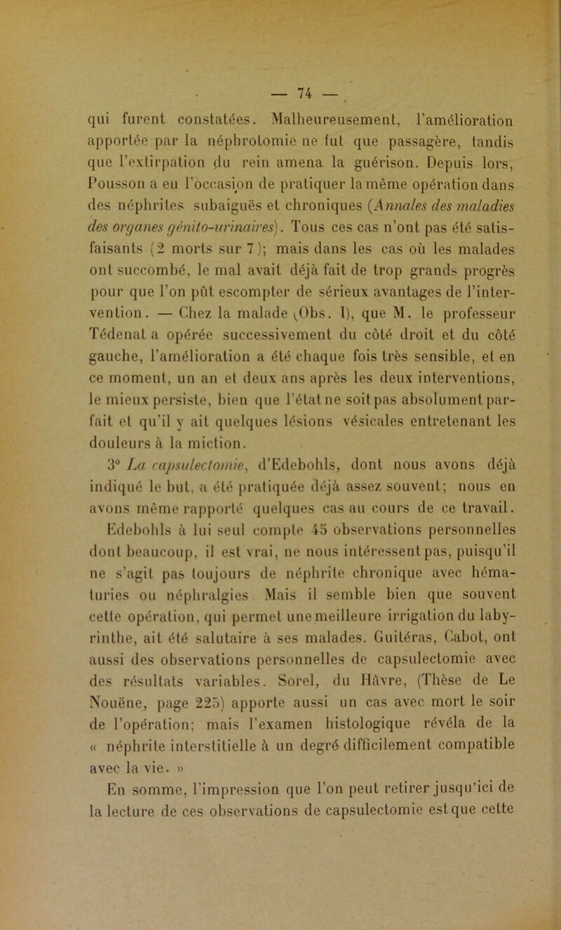 qui furent constatées. Malheureusement, l’amélioration apportée par la néphrotomie ne fut que passagère, tandis que l’extirpation du rein amena la guérison. Depuis lors, Dousson a eu l’oc(;asion de pratiquer la même opération dans des néphrites subaiguës et chroniques {Annales des maladies des organes génilo-urinaires). Tous ces cas n’ont pas été satis- faisants (2 morts sur 7); mais dans les cas où les malades ont succombé, le mal avait déjà fait de trop grands progrès pour que l’on pût escompter de sérieux avantages de l’inter- vention. — Chez la malade \,Obs. l), que M. le professeur Tédenat a opérée successivement du côté droit et du côté gauche, l’amélioration a été chaque fois très sensible, et en ce moment, un an et deux ans après les deux interventions, le mieux persiste, bien que l’état ne soit pas absolument par- fait et qu’il y ait quelques lésions vésicales entretenant les douleurs à la miction. 3“ Iai capsulec/omie, d’Edebohls, dont nous avons déjà indiqué le but, a été pratiquée déjà assez souvent; nous en avons même rapporté quelques cas au cours de ce travail. Edebohls à lui seul compte io observations personnelles dont beaucoup, il est vrai, ne nous intéressent pas, puisqu’il ne s’agit pas toujours de néphrite chronique avec héma- turies ou néphralgies Mais il semble bien que souvent cette opération, qui permet une meilleure irrigation du laby- rinthe, ait été salutaire à ses malades. Guitéras, Cabot, ont aussi des observations personnelles de capsulectomie avec des résultats variables. Sorel, du llàvre, (Thèse de Le Nouëne, page 225) apporte aussi un cas avec mort le soir de l’opération; mais l’examen histologique révéla de la « néphrite interstitielle à un degré difficilement compatible avec la vie. » En somme, l’impression que l’on peut retirer jusqu’ici de la lecture de ces observations de capsulectomie est que cette