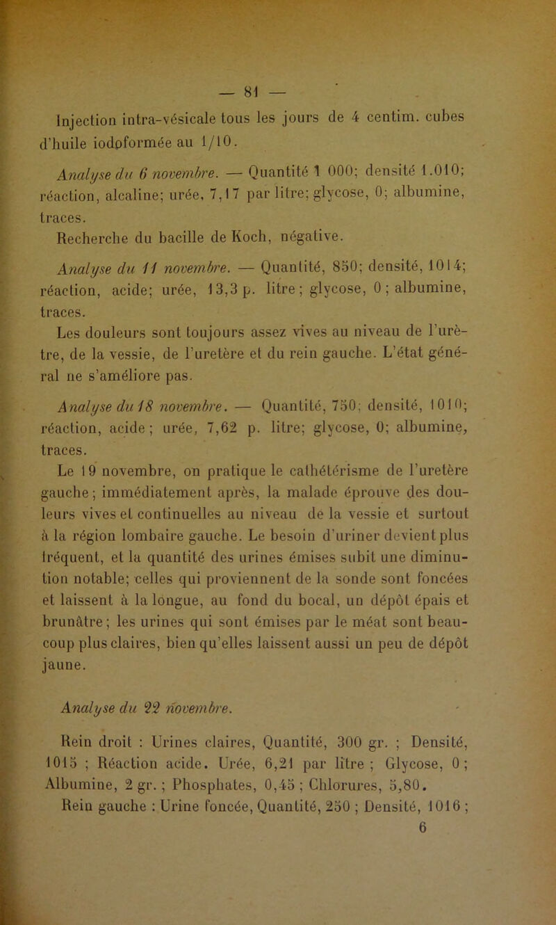 Injection intra-vésicale tous les jours de 4 centim. cubes d’huile iodpformée au 1/10. Analyse du 6 novembre. — Quantité 1 000; densité 1.010; réaction, alcaline; urée, 7,17 par litre; glycose, 0; albumine, traces. Recherche du bacille de Koch, négative. Analyse du H novembre. — Quantité, 850; densité, 1014; réaction, acide; urée, 13,3 p. litre; glycose, 0 ; albumine, traces. Les douleurs sont toujours assez \dves au niveau de l’urè- tre, de la vessie, de l’uretère et du rein gauche. L’état géné- ral ne s’améliore pas. Analyse diiiS novembre. — Quantité, 750; densité, 1010; réaction, acide; urée, 7,62 p. litre; glycose, 0; albumine, traces. Le 19 novembre, on pratique le cathétérisme de l’uretère gauche; immédiatement après, la malade éprouve des dou- leurs vives et continuelles au niveau delà vessie et surtout à la région lombaire gauche. Le besoin d’uriner devient plus fréquent, et la quantité des urines émises subit une diminu- tion notable; celles qui proviennent de la sonde sont foncées et laissent à la longue, au fond du bocal, un dépôt épais et brunâtre; les urines qui sont émises par le méat sont beau- coup plus claires, bien qu’elles laissent aussi un peu de dépôt jaune. Analyse du ^3 novembre. Rein droit : Urines claires. Quantité, 300 gr. ; Densité, 1015 ; Réaction acide. Urée, 6,21 par litre; Glycose, 0; Albumine, 2 gr. ; Phosphates, 0,45; Chlorures, 5,80. Rein gauche : Urine foncée, Quantité, 250 ; Densité, 1016 ; 6