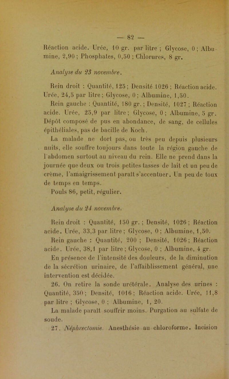 Réaction acide. Urée, 10 gr. par litre ; Glycose, 0; Albu- mine, 2,90 ; Phosphates, 0,50 ; Chlorures, 8 gr. Analyse du 23 novembre. Rein droit : Quantité, 125; Densité 1026; Réaction acide. Urée, 24,5 par litre; Glycose, 0; Albumine, 1,50. Rein gauche ; Quantité, 180 gr. ; Densité, 1027 ; Réaction acide. Urée, 25,9 par litre; Glycose, 0; Albumine, 5 gr. Dépôt composé de pus en abondance, de sang, de cellules épithéliales, pas de bacille de Koch. La malade ne dorl pas, ou très peu depuis plusieurs nuits, elle soutire toujours dans toute la région gauche de l'abdomen surtout au niveau du rein. Klle ne prend dans la journée que deux ou trois petites tasses de lait et un peu de crème, ramaigrissemenl parait s’accentuer. Un peu de toux de temps en temps. Pouls 86, petit, régulier. Analyse du 24 novembre. Rein droit : Quantité, 150 gr.; Densité, 1026; Réaction acide. Urée, 33,3 par litre; Glycose, 0; Albumine, 1,50. Rein gauche : Quantité, 200 ; Densité, 1026; Réaction acide. Urée, 38,1 par litre ; Glycose, 0 ; Albumine, 4 gr. En présence de l’intensité des douleurs, de la diminution de la sécrétion urinaire, de l’atlaiblissement général, une intervention est décidée. 26. On retire la sonde urétérale. Analyse des urines : Quantité, 350 ; Densité, 1016; Réaction acide. Urée, 11,8 par litre ; Glycose, 0 ; Albumine, 1, 20. La malade paraît soulTrir moins. Purgation au sulfate de soude. 27. Néphrectomie. Anesthésie au chloroforme. Incision