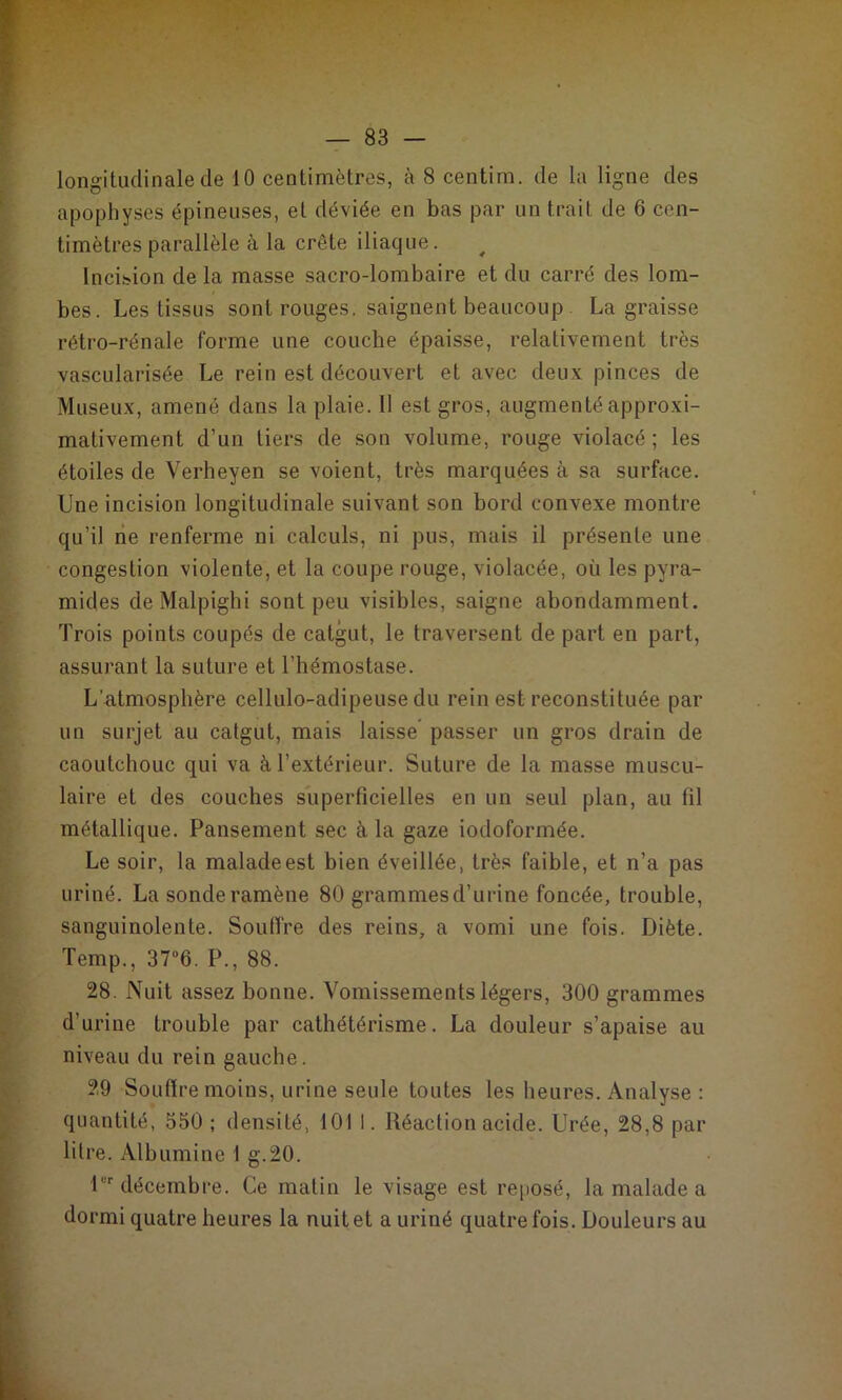 apophyses épineuses, et déviée en bas par un trait de 6 cen- timètres parallèle à la crête iliaque. ^ Inciiîion de la masse sacro-lombaire et du carré des lom- bes. Les tissus sont rouges, saignent beaucoup . La graisse rétro-rénale forme une couche épaisse, relativement très vascularisée Le rein est découvert et avec deux pinces de Museux, amené dans la plaie. 11 est gros, augmenté approxi- mativement d’un tiers de son volume, rouge violacé; les étoiles de Verheyen se voient, très marquées à sa surface. Une incision longitudinale suivant son bord convexe montre qu’il lie renferme ni calculs, ni pus, mais il présente une congestion violente, et la coupe rouge, violacée, où les pyra- mides de Malpighi sont peu visibles, saigne abondamment. Trois points coupés de catgut, le traversent de part en part, assurant la suture et l’hémostase. L’atmosphère cellulo-adipeuse du rein est reconstituée par un surjet au catgut, mais laisse* passer un gros drain de caoutchouc qui va à l’extérieur. Suture de la masse muscu- laire et des couches superficielles en un seul plan, au fil métallique. Pansement sec à la gaze iodoformée. Le soir, la maladeest bien éveillée, très faible, et n’a pas uriné. La sonde ramène 80 grammesd’urine foncée, trouble, sanguinolente. Souffre des reins, a vomi une fois. Diète. Temp., 37“6. P., 88. 28. Nuit assez bonne. Vomissements légers, 300 grammes d’urine trouble par cathétérisme. La douleur s’apaise au niveau du rein gauche. 29 Souffre moins, urine seule toutes les heures. Analyse : quantité, 550 ; densité, 101 1. Réaction acide. Urée, 28,8 par litre. Albumine 1 g.20. !'■ décembre. Ce matin le visage est reposé, la malade a dormi quatre heures la nuit et a uriné quatre fois. Douleurs au