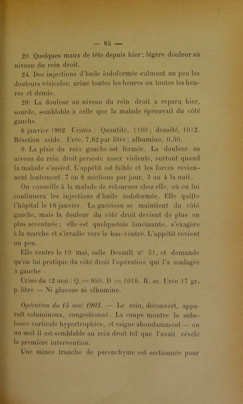 20 Quelques maux de tête depuis hier; légère douleur au niveau du rein droit. 24. Des injections d’huile iodoformée calment un peu les douleurs vésicales; urine toutes les heures ou toutes les heu- res et demie. 29. La douleur au niveau du rein droit a reparu hier, sourde, semblable à celle que la malade éprouvait du côté gauche. 6 janvier 1902. Urin'es : Quantité, 1100; densité, 1012. Réaction acide. Urée, 7,62 par litre ; albumine, 0,50. 9. La plaie du rein gauche est fermée. La douleur au niveau du rein droit persiste assez violente, surtout quand la malade s’assied. L’appétit est faible et les forces revien- nent lentement. 7 ou 8 mictions par jour, 3 ou 4 la nuit. On conseille à la malade de retourner chez elle, où on lui continuera les injections d’huile iodoformée. Klle quitte l’hôpital le 18 janvier. La guérison se maintient du côté gauche, mais la douleur du côté droit devient de plus en plus accentuée ; elle est quelquelois lancinante, s’exagère à la marche et s’irradie vers le bas-ventre. L’appétit revient un peu. Elle rentre le 10 mai, salle Desault n° 31, et demande qu’on lui pratique du côté droit l’opération qui l’a soulagée à gauche . Urinedu 12 mai : Q.= 95Ü. D = 1016. R. ac. Urée 17 gr. p. litre — Ni glucose ni albumine. Opération du 15 mai 1903. — Le rein, découvert, appa- raît volumineux, congestionné. La coupe montre la subs- tance corticale hypertrophiée, ef saigne abondamment— en un mot il est semblable au rein droit tel que l’avait révélé la première intervention. Une mince tranche de parenchyme est sectionnée pour